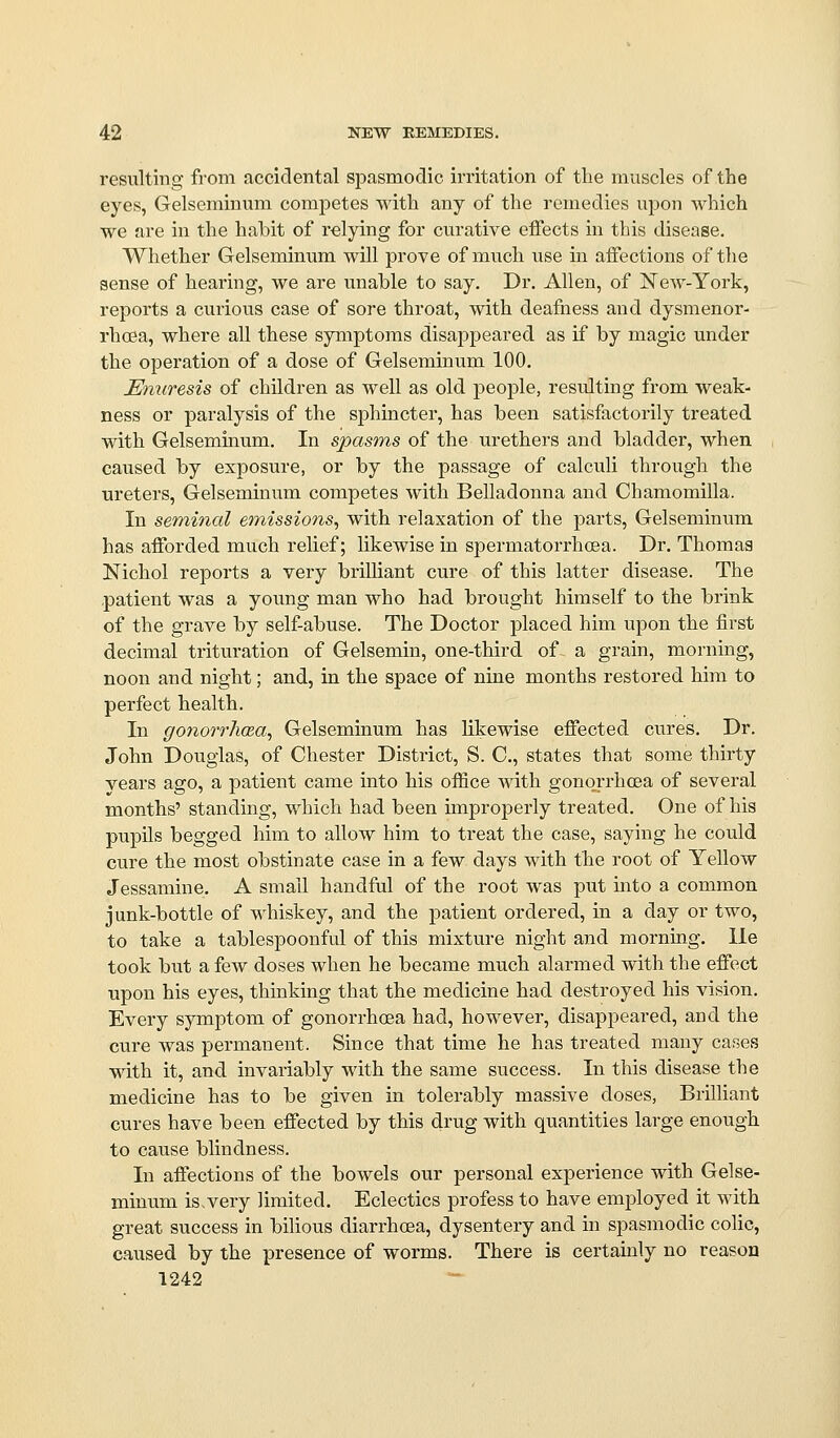 resulting from accidental spasmodic irritation of the muscles of the eyes, Gelseminum competes with any of the remedies upon which we are in the habit of relying for curative effects in this disease. Whether Gelseminum will prove of much use in affections of the sense of hearing, we are unable to say. Dr. Allen, of New-York, reports a curious case of sore throat, with deafness and dysmenor- rhcea, where all these symptoms disappeared as if by magic under the operation of a dose of Gelseminum 100. Emiresis of children as well as old people, resulting from weak- ness or paralysis of the sphincter, has been satisfactorily treated with Gelseminum. In spasms of the urethers and bladder, when caused by exposure, or by the passage of calculi through the ureters, Gelseminum competes with Belladonna and Chamomilla. In seminal em,issions, with relaxation of the parts, Gelseminum has afforded much relief; likewise in spermatorrhoea. Dr. Thomas Nichol reports a very brilliant cure of this latter disease. The patient was a young man who had brought himself to the brink of the grave by self-abuse. The Doctor placed him upon the first decimal trituration of Gelsemin, one-third of a grain, morning, noon and night; and, in the space of nine months restored him to perfect health. In gonorrhcea, Gelseminum has likewise effected cures. Dr. John Douglas, of Chester District, S. C, states that some thirty years ago, a patient came into his office -with gono.rrhcea of several months' standing, which had been improperly treated. One of his pupils begged him to allow him to treat the case, saying he could cure the most obstinate case in a few days with the root of Yellow Jessamine. A small handful of the root was put mto a common junk-bottle of whiskey, and the patient ordered, in a day or two, to take a tablespoonful of this mixture night and morning, lie took but a few doses when he became much alarmed with the effect upon his eyes, thinking that the medicine had destroyed his vision. Every symptom of gonorrhoea had, however, disappeared, and the cure was permanent. Since that time he has treated many cases with it, and invariably with the same success. In this disease the medicine has to be given in tolerably massive doses, Brilliant cures have been effected by this drug with quantities large enough to cause blindness. In affections of the bowels our personal experience with Gelse- minum is, very limited. Eclectics profess to have employed it with great success in bilious diarrhoea, dysentery and in spasmodic colic, caused by the presence of worms. There is certainly no reason