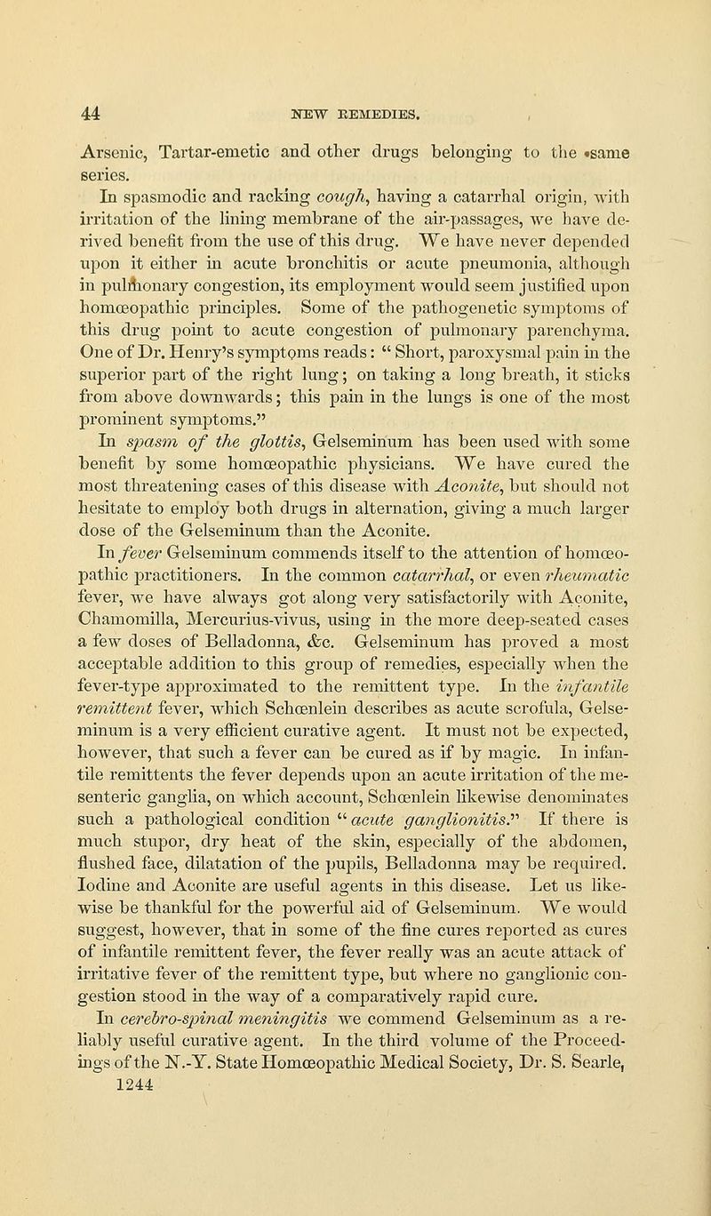 Arsenic, Tartar-emetic and other drugs belonging to the tsanie series. In spasmodic and racking cough, having a catarrhal origin, with irritation of the lining membrane of the air-passages, we have de- rived benefit from the use of this drug. We have never depended upon it either m acute bronchitis or acute pneumonia, although in pulAionary congestion, its employment would seem justified upon homoeopathic principles. Some of the pathogenetic sym]Dtoms of this drug point to acute congestion of pulmonary parenchyma. One of Dr. Henry's symptoms reads:  Short, paroxysmal j)ain m the superior part of the right lung; on taking a long breath, it sticks from above downwards; this pain in the lungs is one of the most prominent symptoms. In spasm of the glottis, Gelseminum has been used with some benefit by some homoeopathic physicians. We have cured the most threatening cases of this disease with Aconite, but should not hesitate to employ both drugs in alternation, giving a much larger dose of the Gelseminum than the Aconite. In fever Gelseminum commends itself to the attention of homoeo- pathic practitioners. In the common catarrhal, or even rheumatic fever, we have always got along very satisfactorily with Aconite, Chamomilla, Mercurius-vivus, using in the more deep-seated cases a few doses of Belladonna, &c. Gelseminum has proved a most acceptable addition to this group of remedies, especially when the fever-type approximated to the remittent type. In the infantile remittent fever, which Schoenlein describes as acute scrofula, Gelse- minum is a very efficient curative agent. It must not be expected, however, that such a fever can be cured as if by magic. In infan- tile remittents the fever depends upon an acute irritation of the me- senteric ganglia, on which account, Schoenlein likewise denommates such a pathological condition  acute ganglionitis?'' If there is much stupor, dry heat of the skin, especially of the abdomen, flushed face, dilatation of the pupils. Belladonna may be required. Iodine and Aconite are useful agents in this disease. Let us like- wise be thankful for the powerful aid of Gelseminum. We would suggest, however, that in some of the fine cures reported as cures of infantile remittent fever, the fever really was an acute attack of irritative fever of the remittent type, but where no ganglionic con- gestion stood in the way of a comparatively rapid cure. In cerebrospinal meningitis we commend Gelseminum as a re- liably useful curative agent. In the third volume of the Proceed- ings of the N.-Y. State Homceopathic Medical Society, Dr. S. Searle,