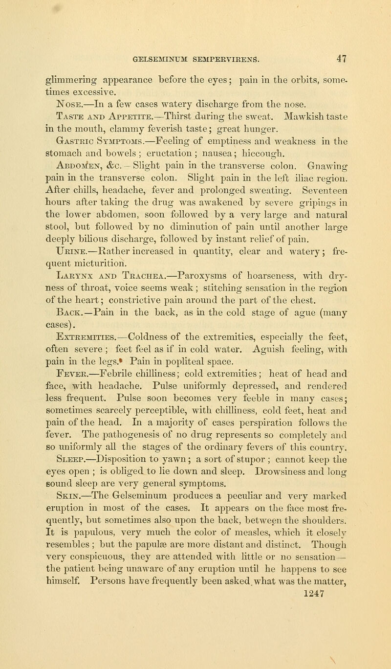 glimmering appearance before the eyes; pain in the orbits, some- times excessive. Nose.—In a few cases watery discharge from the nose. Taste and Appetite.—Thirst daring the sweat. Mawkish taste in the mouth, clammy feverish taste; great hunger. Gastric Symptoms.—Feeling of emptiness and weakness in the stomach and bowels ; eructation ; nausea; hiccough. AEDOsfEN, &c. —Slight pain in the transverse colon. Gnawing pain in the transverse colon. SHght pain in the left iliac region. After chills, headache, fever and prolonged sweating. Seventeen hours after taking the drug was awakened by severe gripings in the lower abdomen, soon followed by a very large and natural stool, but followed by no diminution of pain until another large deeply bihous discharge, followed by instant relief of pain. Urine.—Rather increased in quantity, clear and watery; fre- quent micturition. Larynx and Trachea.—Paroxysms of hoarseness, with dry- ness of throat, voice seems weak; stitching sensation in the region of the heart; constrictive pain around the part of the chest. Back.—Pain in the back, as in the cold stage of ague (many cases). Extremities.—Coldness of the extremities, especially the feet, often severe ; feet feel as if in cold water. Aguish feeling, with pain in the legs.* Pain in popliteal space. Fever.—Febrile chilliness; cold extremities; heat of head and face, with headache. Pulse uniformly depressed, and rendered less frequent. Pulse soon becomes very feeble m many cases; sometimes scarcely perceptible, with chilliness, cold feet, heat and pain of the head. In a majority of cases perspiration follows the fever. The pathogenesis of no drug represents so completely and so uniformly all the stages of the ordinary fevers of this country. Sleep.—^Disposition to yawn; a sort of stupor ; cannot keep the eyes open ; is obliged to lie down and sleep. Drowsiness and long soimd sleep are very general symptoms. Skin.—The Gelseminum produces a peculiar and very marked eruption in most of the cases. It appears on the face most fre- quently, but sometimes also upon the back, between the shoulders. It is papulous, very much the color of measles, which it closely resembles ; but the papulae are more distant and distinct. Though very conspicuous, they are attended with little or no sensation— the patient being unaware of any eruption until he hapj^ens to see himself. Persons have frequently been asked, what was the matter,