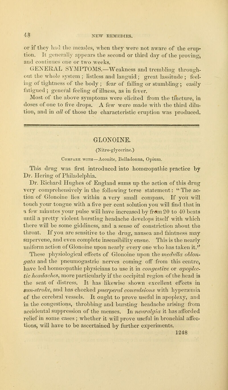or if they ha J tlie measles, when they were not aware of the erup- tion. It generally appears the second or thnxl day of the proving, and continues one or two weeks. GENERAL SYMPTOMS.—Weakness and trembling through- out the Avhole system ; listless and languid; great lassitude ; feel- ing of tightness of the body ; fear of falling or stumbling ; easily fatigued ; general feeling of illness, as in fever. Most of the above symptoms were elicited from the tincture, in doses of one to five drops. A few were made with the third dilu- tion, and in all of those the characteristic eruption was produced. GLONOINE. (Nitro-glycerine.) Compare with—Aconite, Belladonna, Opium. This drug M^as first introduced into homceopathic practice by Dr. Hering of Philadelphia. Dr. Richard Hughes of England sums np the action of this drug very comprehensively in the following terse statement:  The ac- tion of Glonoine lies within a very small compass. If you will touch your tongue with a five per cent solution you will find that in a few minutes your pulse will have increased by fr«m20 to 40 beats until a pretty violent bursting headache develops itself with which there will be some giddiness, and a sense of constriction about the throat. If you are sensitive to the drug, nausea and faintness may supervene, and even complete insensibility ensue. This is the nearly uniform action of Glonoine upon nearly every one who has taken it.'' These physiological efiects of Glonoine upon the medulla oblon- gata and the pneumogastric nerves coming off from this centre, have led homceopathic physicians to use it in congestive or apoplec- tic headaches^ more j^articularly if the occipital region of the head is the seat of distress. It has likewise shown excellent effects in sun-stroTce^ and has checked puerperal convidsiojis with hyperaemia of the cerebral vessels. It ought to prove useful in apoplexy, and in the congestions, throbbing and bursting headache arising from accidental supj^ression of the menses. In neuralgia it has aflibrded relief in some cases ; whether it will jDrove useful in bronchial afiec- tions, will have to be ascertained by further experiments.
