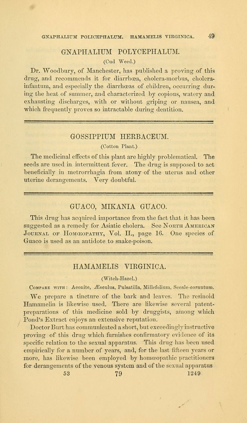 GICAPHAJLIUM POLICEPHALUlvr. HAMAMELIS VIEGIlSnCA. 49 GNAPHALIUM POLYCEPHALUM. (Cud Weed.) Dr. Woodbury, of Manchester, has published a proving of this drug, and recommends it for diai-rhoea, cholera-morbus, cholera- infantum, and especially the diarrhoeas of children, occurring dur- ing the heat of summer, and characterized by copious, watery and exhausting discharges, with or without griping or nausea, and which frequently proves so intractable during dentition. GOSSIPPIUM HERBACEUM. (Cotton Plant.) The medicinal effects of this plant are highly problematical. The seeds are used in intermittent fever. The drug is supposed to act beneficially in metrorrhagia from atony of the uterus and other uterine derangements. Very doubtful. GUACO, MIKANIA GUACO. This drug has acquired importance from the fact that it has been suggested as a remedy for Asiatic cholera. See North American Journal op Hom(eopathy, Vol. II., page 16. One species of Guaco is used as an antidote to snake-poison. HAMAMELIS VIRGmiCA. (Witcli-Hazel.) Compare with : Aconite, -^sculus, Pulsatilla, Millefolmm, Seeale-cornutum. We prepare a tincture of the bark and leaves. The resinoid Hamamelin is likewise used. There are like^dse several patent- preparations of this medicine sold by druggists, among which Pond's Extract enjoys an extensive reputation. Doctor Burt has communicated a short, but exceedingly instructive proving of this drug which furnishes confirmatory evidence of its specific relation to the sexual apparatus. This drug has been used empirically for a number of years, and, for the last fifteen years or more, has likewise been employed by homoeopathic practitioners for derangements of the venous system and of the sexual apparatus