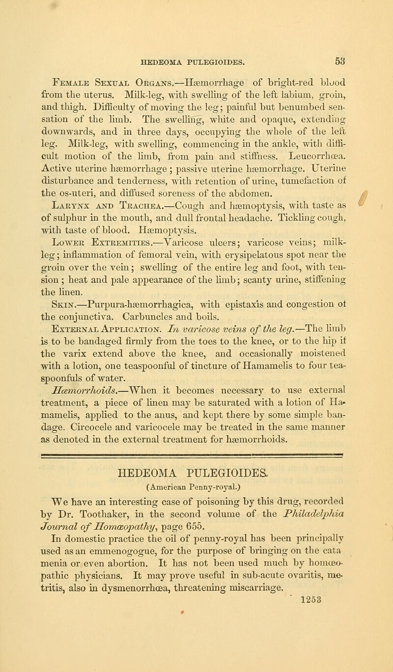 HEDEOMA PHLEGIOIDBS. 58 Female Sexual Orgaks.—Haemorrhage of bright-red blijod from the uterus. Milk-leg, with swelling of the left labium, groin, and thigh. Difficulty of moving the leg; painful but benumbed sen- sation of the limb. The swelling, white and opaque, extending downwards, and in three days, occupying the whole of the left leg. Milk-leg, with swelling, commencing in the ankle, with diffi- cult motion of the Umb, from pain and stiffness. Leucorrhoea. Active uterine haemorrhage ; passive uterine haemorrhage. Uterine disturbance and tenderness, with retention of urine, tumefaction of the OS-uteri, and diffused soreness of the abdomen. Larynx and Trachea.—Cough and haemoptysis, with taste as of sulphur in the mouth, and dull frontal headache. Tickling cough, with taste of blood. Haemoptysis. Lower Extremities.—Varicose ulcers; varicose veins; milk- leg ; inflammation of femoral vein, with erysipelatous spot near the groin over the vein; swelling of the entire leg and foot, with ten- sion ; heat and pale appearance of the limb; scanty urine, stiffening the linen. Skin.—Purpura-haemorrhagica, with epistaxis and congestion ot the conjunctiva. Carbuncles and boUs. External Application. In varicose veins of the leg.—The hmb is to be bandaged firmly from the toes to the knee, or to the hip it the varix extend above the knee, and occasionally moistened with a lotion, one teaspoonful of tincture of Hamamelis to four tea- spoonfuls of water, Scemorrhoids.—When it becomes necessary to use external treatment, a piece of linen may be saturated with a lotion of Ha^ mamelis, applied to the anus, and kept there by some simple ban- dage. Circocele and varicocele may be treated in the same manner as denoted in the external treatment for haemorrhoids. HEDEOMA PULEGIOIDE&, (American Penny-royal.) We have an interesting case of poisoning by this drug, recorded by Dr. Toothaker, in the second volume of the Philadelphia Journal of Homeopathy, page 655. In domestic practice the oil of penny-royal has been principally used as an emmenogogue, for the purpose of bringing on the cata menia or even abortion. It has not been used much by homoeo- pathic physicians. It may prove useful in sub-acute ovaritis, me- tritis, also in dysmenorrhcsa, threatening miscarriage.
