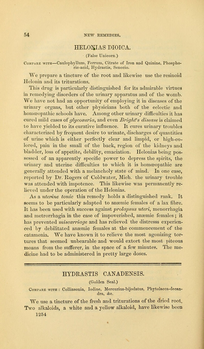 HELOIilAS DIOICA. • (False Unicorn.) Compare with—Caulophyllum, Ferrum, Citrate of Ii-on and Quinine, Phospho- ric-acid, Hydrastis, Senecio. We prepare a tincture of the root and likewise use the resinoid Helonin and its triturations. This drug is particularly distinguished for its admirable virtues in remedying disorders of the urinary apparatus and of the womb. We have not had an opportunity of employing it in diseases of the urinary organs, but other physicians both of the eclectic and homoeopathic schools have. Among other urinary difficulties it has cured mild cases of glycosuria, and even JBrighfs disease is claimed to have yielded to its curative mfluence. It cures urinary troubles characterized by frequent desire to urinate, discharges of quantities of urine which is either perfectly clear and limpid, or high-co- lored, pain in the smaU of the back, region of the kidneys and bladder, loss of appetite, debility, emaciation. Helonias being pos- sessed of an apparently specific power to depress the spirits, the urinary and uterine difficulties to which it is homoeopathic are generally attended with a melancholy state of mind. In one case, rej)orted by Dr. Rogers of Coldwater, Mich, the urinary trouble was attended with impotence. This likewise was permanently re- lieved under the operation of the Helonias. As a uterine tonic this remedy holds a distinguished rank. It seems to be particularly adapted to anaemic females of a lax fibre. It has been used with success against prolapsus uteri, menorrhagia and metrorrhagia in the case of impoverished, anaemic females; it has prevented miscarriage and has relieved the distresss experien- ced by debilitated ansemic females at the commencement of the catamenia. We have known it to relieve the most agonizing tor- tures that seemed unbearable and would extort the most piteous moans fi-om the sufferer, in the space of a few minutes. The me- dicine had to be administered in pretty large doses. HYDRASTIS CANADENSIS. (Golden Seal.) Compare with : CoUinsonia, Iodine, Mercurius-bijodatns, Phytolacca-decan- dra, &c. We use a tincture of the fresh and triturations of the dried root. Two alkaloids, a white and a yellow alkaloid, have likewise been