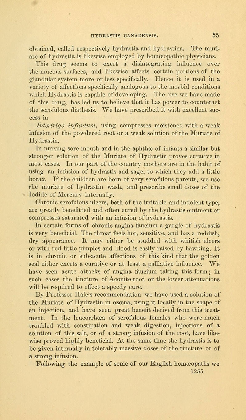 HYDRASTIS CANADENSIS. 55 obtained, called respectively hydrastia and hydrastina. The muri- ate of hydrastia is likewise employed by homoeopathic physicians. This drug seems to exert a disintegrating influence over the mucous surfaces, and likewise affects certain portions of the glandular system more or less s]3ecifically. Hence it is used in a variety of affections specifically analogous to the morbid conditions which Hydrastis is capable of developing. The use we have made of this drug, has led us to believe that it has power to counteract the scrofulous diathesis. We have prescribed it with excellent suc- cess in Intertrigo infantum^ using compresses moistened with a weak infusion of the powdered root or a weak solution of the Muriate of Hydrastin. In nursing sore mouth and in the aphthae of infants a similar but stronger solution of the Muriate of Hydrastin proves curative in most cases. In our part of the country mothers are in the habit of using an infusion of hydrastis and sage, to which they add a Uttle borax. If the children are born of very scrofulous parents, we use the muriate of hydrastin wash, and prescribe small doses of the Iodide of Mercury internally. Chronic scrofulous ulcers, both of the irritable and indolent type, are greatly benefitted and often cured by the hydrastis ointment or compresses saturated with an infusion of hydi-astis. In certain forms of chronic angina faucium a gargle of hydrastis is very beneficial. The throat feels hot, sensitive, and has a reddish, dry appearance. It may either be studded with whitish ulcers or with red little pimples and blood is easily raised by hawking. It is in chronic or sub-acute affections of this kind that the golden seal either exerts a curative or at least a palliative influence. We have seen acute attacks of angina faucium taking this form; ia such cases the tincture of Aconite-root or the lower attenuations wUl be required to effect a si3eedy cure. By Professor Hale's recommendation we have used a solution of the Muriate of Hydrastin in ozoena, using it locally in the shape of an injection, and have seen great benefit derived from this treat- ment. In the leucorrhoea of scrofulous females who were much troubled with constipation and weak digestion, injections of a solution of this salt, or of a strong infusion of the root, have like- wise proved highly beneficial. At the same time the hydrastis is to be given internally in tolerably massive doses of the tincture or of a strong infusion. Following the example of some of our English homceopaths we