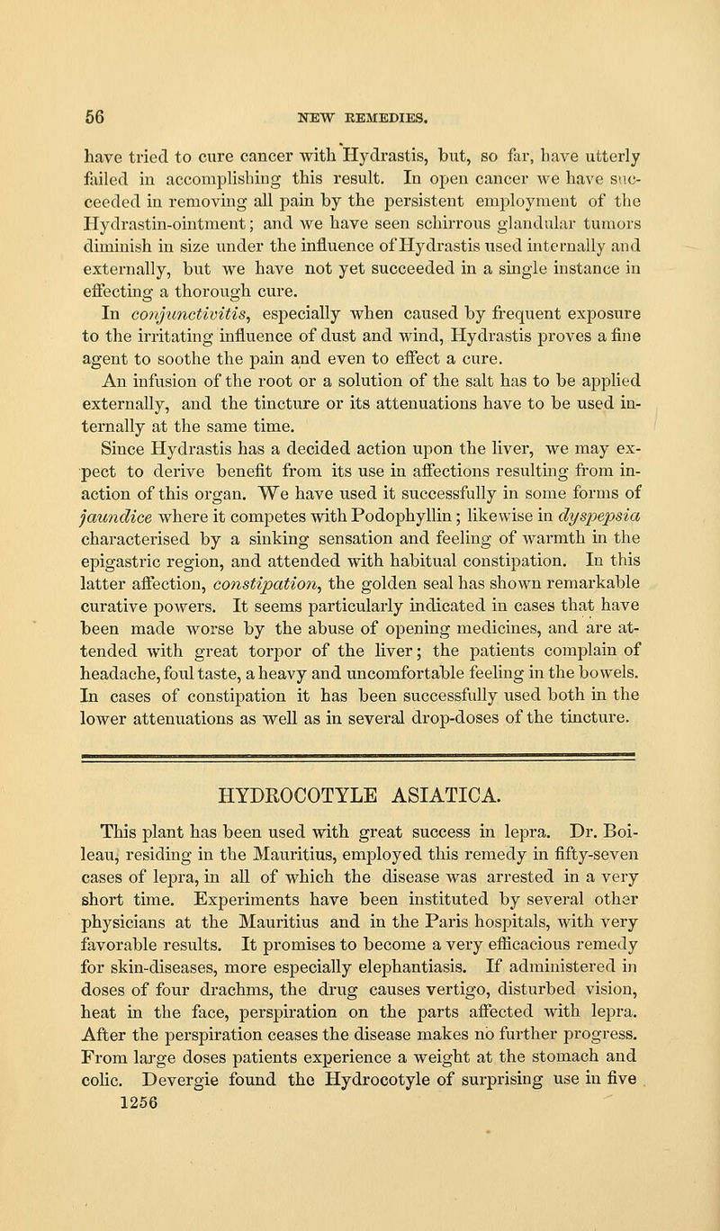 have tried to cure cancer with Hydrastis, but, so far, have utterly failed in accomplishing this result. In open cancer we have suc- ceeded in removing all pain by the persistent employment of the Hydrastin-ointment; and we have seen schirrous glandular tumors diminish in size under the influence of Hydrastis used internally and externally, but we have not yet succeeded in a single instance in effecting a thorough cure. In cojyiinctivitis^ especially when caused by fi-equent exposure to the irritating influence of dust and wind, Hydrastis proves a fine agent to soothe the pain and even to effect a cure. An infusion of the root or a solution of the salt has to be applied externally, and the tincture or its attenuations have to be used in- ternally at the same time. Since Hydrastis has a decided action upon the liver, we may ex- pect to derive benefit from its use in aflTections resulting from in- action of this organ. We have used it successfully in some forms of jaundice where it competes with Podophyllin; likewise in dyspepsia characterised by a sinking sensation and feeling of warmth in the epigastric region, and attended with habitual constipation. In this latter affection, constipation^ the golden seal has shown remarkable curative powers. It seems particularly indicated in cases that have been made worse by the abuse of opening medicines, and are at- tended with great torpor of the liver; the patients complain of headache, foul taste, a heavy and uncomfortable feehng in the bowels. In cases of constipation it has been successfully used both in the lower attenuations as well as in several drop-doses of the tincture. HYDROCOTYLE ASIATICA. This plant has been used with great success in lepra. Dr. Boi- leau^ residing in the Mauritius, employed this remedy in fifty-seven cases of lepra, in all of which the disease was arrested in a very short time. Experiments have been instituted by several other physicians at the Mauritius and in the Paris hospitals, with very favorable results. It promises to become a very efficacious remedy for skin-diseases, more especially elephantiasis. If administered in doses of four drachms, the drug causes vertigo, disturbed vision, heat in the face, perspiration on the parts affected with lepra. After the perspiration ceases the disease makes no further progress. From large doses patients experience a weight at the stomach and colic. Devergie found the Hydrocotyle of surprising use in five