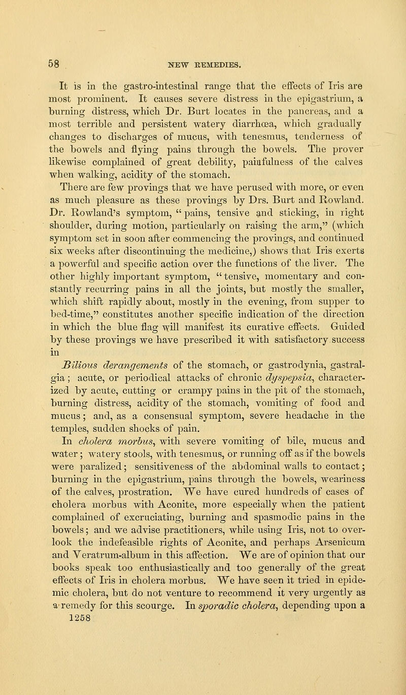 It IS in the gastro-intestinal range that the effects of Iris are most i^romiuent. It causes severe distress in the epigastrium, a burning distress, which Dr. Burt locates in the pancreas, and a most terrible and persistent watery diarrhoea, which gi-adually changes to discharges of mucus, with tenesmus, tenderness of the bowels and flying pains through the bowels. The prover likewise complained of great debility, paiu fulness of the calves when walking, acidity of the stomach. There are few provings that we have perused with more, or even as much pleasure as these provings by Drs. Burt and Rowland. Dr. Rowland's symptom,  pains, tensive and sticking, in right shoulder, during motion, particularly on raising the arm, (which symptom set in soon after commencing the provings, and continued six weeks after discontinuing the medicine,) shows that Iris exerts a powei-ful and sj)ecific action over the functions of the hver. The other highly important symj)tom,  tensive, momentary and con- stantly recurring pains in all the joints, but mostly the smaller, which shift rapidly about, mostly in the evening, from supper to bed-time, constitutes another s|)ecific indication of the direction in which the blue flag will manifest its curative effects. Guided by these provings we have prescribed it with satisfactory.success in JBllioiis derangements of the stomach, or gastrodynia, gastral- gia ; acute, or periodical attacks of chronic dyspepsia, character- ized by acute, cutting or crampy pains in the pit of the stomach, burning distress, acidity of the stomach, vomiting of food and mucus; and, as a consensual symptom, severe headache m the temples, sudden shocks of pain. In cholera morbus, with severe vomiting of bile, mucus and water; watery stools, with tenesmus, or running off as if the bowels were paralized; sensitiveness of the abdominal walls to contact; burning in the epigastrium, pains through the bowels, weariness of the calves, prostration. We have cured hundreds of cases of cholera morbus with Aconite, more especially when the patient complained of excruciating, burning and spasmodic pains in the bowels; and we advise practitioners, while using Iris, not to over- look the indefeasible rights of Aconite, and perhaps Arsenicum and Veratrum-albiim in this affection. We are of opinion that our books speak too enthusiastically and too generally of the great effects of Iris in cholera morbus. We have seen it tried in epide- mic cholera, but do not v-enture to recommend it very urgently as a-remedy for this scourge. In sporadic cholera, depending upon a