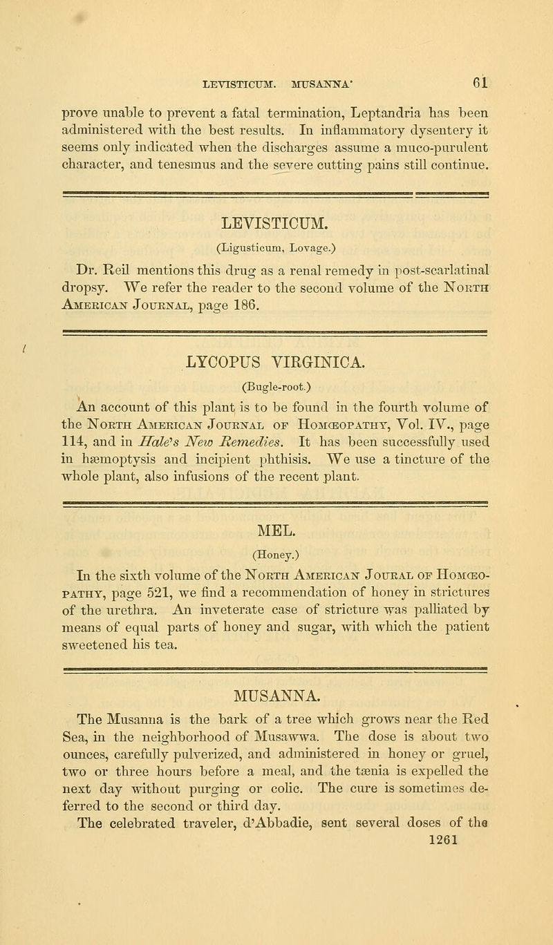 LEVISTICITM. MUSAJSnS'A* 61 prove unable to prevent a fatal termination, Leptandria has been administered with the best results. In inflammatory dysentery it seems only indicated when the dischai-ges assume a muco-purulent character, and tenesmus and the severe cutting pains still continue. LEVISTICUM. (Ligusticum, Lovage.) Dr. Reil mentions this drug as a renal remedy in post-scarlatinal dropsy. We refer the reader to the second volume of the North Ameeicajs Journal, page 186, LYCOPUS VIRGINICA. (Bugle-root.) An account of this plant is to be found in the fourth volume of the North Americak JouRisrAL of Homcbopatht, Vol. IV., page 114, and in Hale's New Remedies. It has been successfully used in haemoptysis and incipient phthisis. We use a tincture of the whole plant, also infusions of the recent plant. MEL. (Honey.) In the sixth volume of the North Ameeicak Joural op Homceo- PATHY, page 521, we find a recommendation of honey in strictures of the urethra. An inveterate case of stricture was palHated by means of equal parts of honey and sugar, with which the patient sweetened his tea. MUSANNA. The Musanna is the bark of a tree which grows near the Red Sea, in the neighborhood of Musawwa. The dose is about two ounces, carefully pulverized, and administered in honey or gruel, two or three hours before a meal, and the tsenia is expelled the next day without purging or coHc. The cure is sometimes de- ferred to the second or third day. The celebrated travelei', d'Abbadie, sent several doses of the