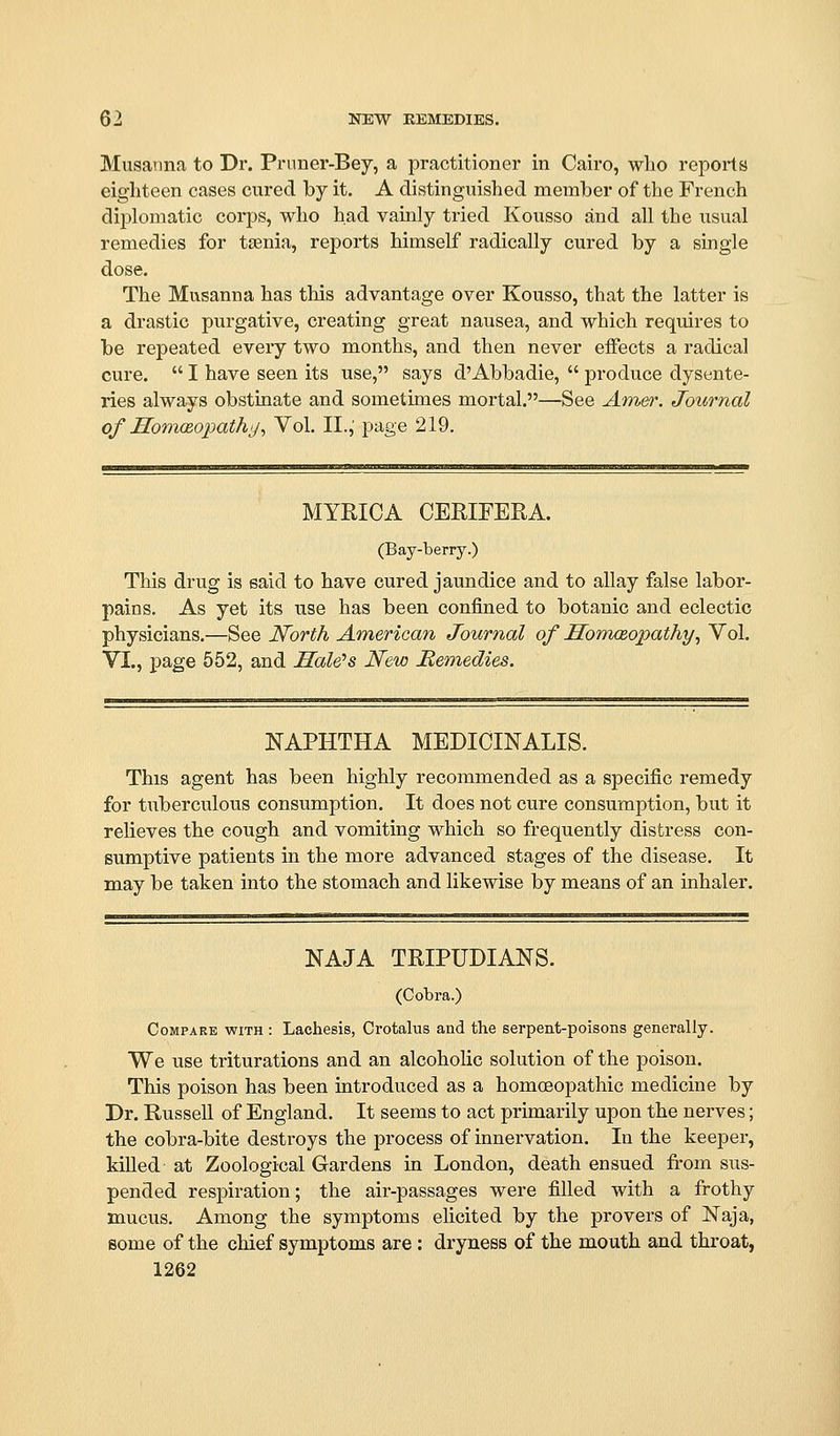 Musanna to Dr. Prnner-Bey, a practitioner in Cairo, who reports eighteen cases cured by it. A distinguished member of the French diplomatic corps, who had vamly tried Kousso and all the usual remedies for tajnia, reports himself radically cured by a single dose. The Musanna has this advantage over Kousso, that the latter is a drastic purgative, creating great nausea, and which requires to be repeated every two months, and then never effects a radical cure.  I have seen its use, says d'Abbadie,  produce dysente- ries always obstinate and sometimes mortal.—See Am&)\ Journal of HomcBopathy^ Vol, II., page 219. MYRICA CERIFERA. (Bay-berry.) This drug is said to have cured jaundice and to allay false labor- pains. As yet its use has been confined to botanic and eclectic physicians.—See North American Journal of Sonusopathy^ Vol. VI., page 552, and Sale's New Remedies. NAPHTHA MEDICINALIS. This agent has been highly recommended as a specific remedy for tuberculous consumption. It does not cure consumption, but it relieves the cough and vomiting which so frequently distress con- sumptive patients in the more advanced stages of the disease. It may be taken into the stomach and likewise by means of an inhaler. NAJA TRIPUDIANS. (Cobra.) Compare with : Lachesis, Crotalus and the serpent-poisons generally. We use triturations and an alcoholic solution of the poison. This poison has been introduced as a homoeopathic medicine by Dr. Russell of England. It seems to act primarily upon the nerves; the cobra-bite destroys the process of innervation. In the keeper, killed at Zoological Gardens in London, death ensued fi-om sus- pended respiration; the air-passages were filled with a frothy mucus. Among the symptoms elicited by the pro vers of Naja, some of the chief symptoms are : dryness of the mouth and throat,