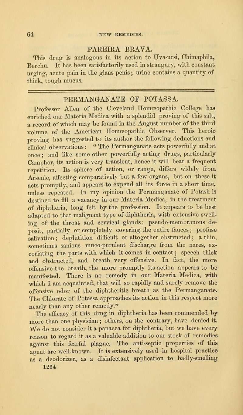 PAREIRA BRAVA. This drug is analogous in its action to TJva-ursi, CHmaphila, Berchu. It has been satisfactorily used in strangury, with constant urging, acute pain in the glans penis; urine contains a quantity of thick, tough mucus. PERMANGANATE OF POT ASS A. Professor Allen of the Cleveland Homoeopathic College haa enriched our Materia Medica with a splendid proving of this salt, a record of which may be found in the August number of the third volume of the American Homoeopathic Observer. This heroic proving has suggested to its author the following deductions and clinical observations:  The Permanganate acts powerfully and at once; and hke some other powerfully acting drugs, particularly Camphor, its action is very transient, hence it will bear a frequent repetition. Its sphere of action, or range, differs widely from Arsenic, affecting comparatively but a few organs, but on these it acts promptly, and appears to expend all its force in a short time, unless repeated. In my opinion the Permanganate of Potash is destined to fill a vacancy in our Materia Medica, in the treatment of diphtheria, long felt by the profession. It appears to be best adapted to that malignant type of diphtheria, with extensive swell- ing of the throat and cervical glands; pseudo-membranous de- posit, partially or completely covering the entire fauces ; profuse saUvation; deglutition difficult or altogether obstructed ; a thru, sometimes sanious muco-purulent discharge from the nares, ex- coriating the parts with which it comes in contact; speech thick and obstructed, and breath very offensive. In fact, the more offensive the breath, the more promptly its action appears to be manifested. There is no remedy in our Materia Medica, with which I am acquainted, that will so rapidly and surely remove the offensive odor of the diphtheritic breath as the Permanganate. The Chlorate of Potassa approaches its action in this respect more nearly than any other remedy. The efficacy of this drug in diphtheria has been commended by more than one physician; others, on the contrary, have denied it. We do not consider it a panacea for diphtheria, but we have every reason to regard it as a valuable addition to our stock of remedies against this fearful plague. The anti-septic properties of this ao-ent are well-known. It is extensively used in hospital practice as a deodorizer, as a disinfectant application to badly-smelling 1264