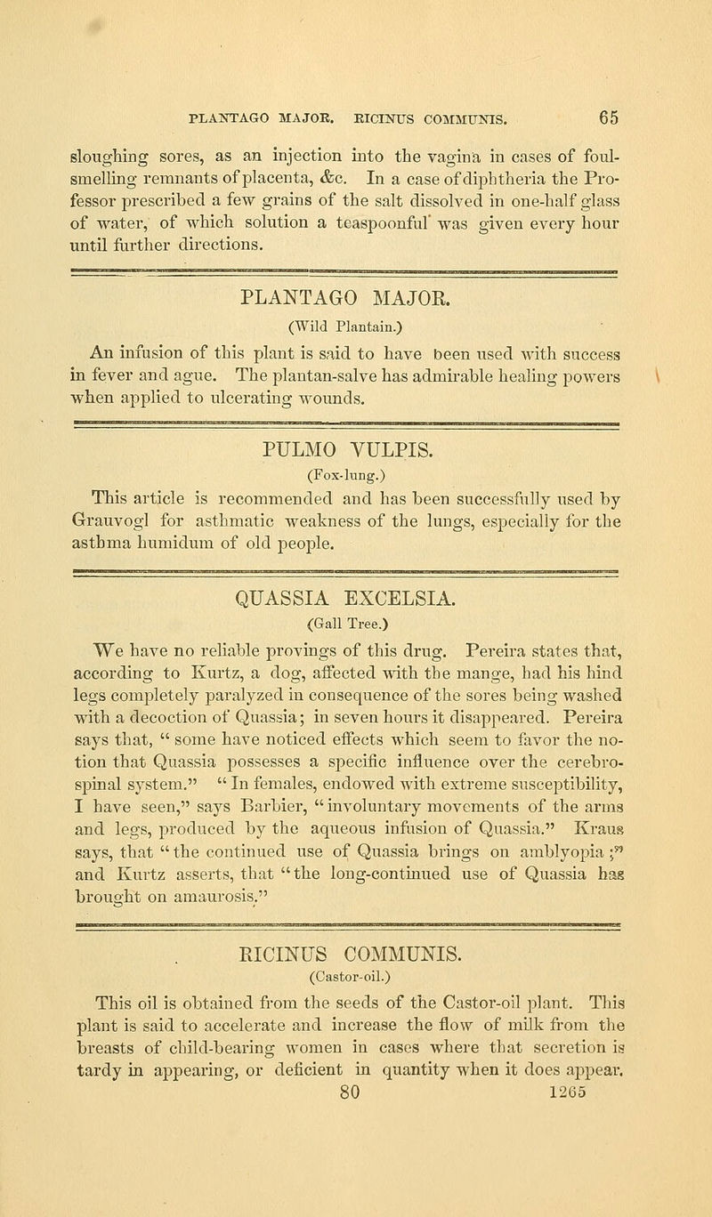 sloughing sores, as an injection into the vagina in cases of foul- smelling remnants of placenta, &o. In a case of diphtheria the Pro- fessor prescribed a few grains of the salt dissolved in one-half glass of water, of which solution a teaspoonful' was given every hour until further directions. PLANTAGO MAJOR. (Wild Plantain.) An infusion of this plant is said to have been used with success in fever and ague. The plantan-salve has admirable healing powers \ when applied to ulcerating wounds. PULMO VULPIS. (Fox-lung.) This article is recommended and has been successfully used by Grauvogl for asthmatic weakness of the lungs, especially for the asthma humidum of old people. QUASSIA EXCELSIA. (Gall Tree.) We have no reliable provings of this drug. Pereira states that, according to Kurtz, a dog, affected with the mange, had his hind legs completely paralyzed in consequence of the sores being washed with a decoction of Quassia; in seven hours it disappeared. Pereira says that,  some have noticed effects which seem to favor the no- tion that Quassia possesses a specific influence over the cerebro- spinal system.  In females, endowed with extreme susceptibihty, I have seen, says Barbier,  involuntary movements of the arms and legs, produced by the aqueous infusion of Quassia, Kraug says, that  the continued use of Quassia brings on amblyopia f^ and Kurtz asserts, that the long-continued use of Quassia hag brouo'ht on amaurosis. PtICmUS COMMUNIS. (Castor-oil.) This oil is obtained from the seeds of the Castor-oil plant, Tliis plant is said to accelerate and increase the flow of milk from the breasts of child-bearing women in cases where that secretion is tardy ia appearing, or deficient in quantity when it does appeal*. 80 1265