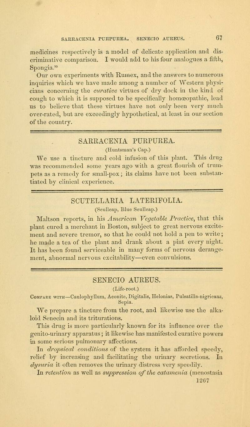 medicines respectively is a model of delicate application and dis- criminative comparison. I would add to his four analogues a fifth, Spongia. Our own experiments with Rumex, and the answers to numerous inquiries which we have made among a number of Western physi- cians concerning the curative virtues of dry dock in the kind of cough to which it is supposed to be specifically homoeopathic, lead us to believe that these virtues have not only been very much over-rated, but are exceedingly hypothetical, at least in our section of the country. SARRACENIA PURPUREA. (Huntsman's Cap.) We use a tincture and cold infusion of this plant. This drug was recommended some years ago with a great flourish of trum- pets as a remedy for small-pox; its claims have not been substan- tiated by clinical experience. SCUTELLARIA LATERIFOLIA. (ScuUcap, Blue ScuUeap.) Maltson reports, in his American Vegetable Practice, that this plant cured a merchant in Boston, subject to great nervous excite- ment and severe tremor, so that he could not hold a pen to write; he made a tea of the plant and drank about a pint every night. It has been found serviceable in many forms of nervous derange- ment, abnormal nervous excitability—even convulsions. SENECIO AUREUS. (Life-root.) Compare with—Caulophyllum, Aconite, Digitalis, Helonias, Pulsatilla-nigrieans, Sepia. We prepare a tincture from the root, and likewise use the alka- loid Senecin and its triturations. This drug is more particularly known for its influence over the genito-urinary apparatus; it likewise has manifested curative powers in some serious pulmonary affections. In dropsical conditions of the system it has afforded speedy, relief by increasing and facilitating the urinary secretions. In dysuria it often removes the urinary distress very speedily. In retention as well as suppression of the catamenia (menostasia 1267