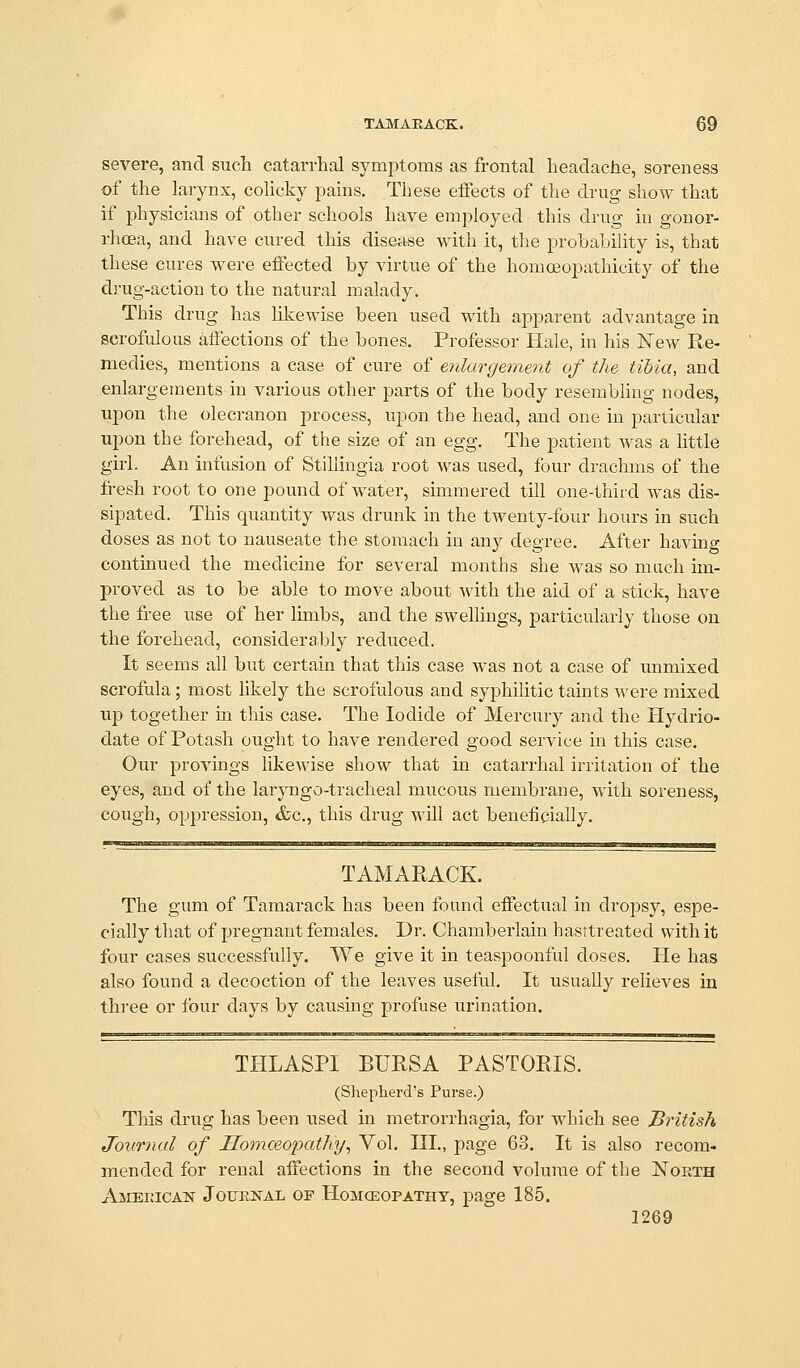 severe, and such catarrhal symptoms as frontal headache, soreness of the larynx, colicky jDains. These effects of the drug show that if physicians of other schools have employed this drug in gonor- rhoea, and have cured this disease with it, the probability is, that these cures were effected by virtue of the homoeopathicity of the d]-ug-action to the natural malady. This drug has likewise been used with apparent advantage in scrofulous affections of the bones. Professor Hale, in his New Re- medies, mentions a case of cure of enlargement of the tibia, and enlargements in various other parts of the body resembling nodes, upon the olecranon process, upon the head, and one in particular upon the forehead, of the size of an %gg. The patient was a little girl. An infusion of Stiliingia root was used, four drachms of the fresh root to one pound of water, simmered till one-third was dis- sipated. This quantity was drunk in the twenty-four hours in such doses as not to nauseate the stomach in any degree. After having continued the medicine for several months she was so much im- proved as to be able to move about with the aid of a stick, have the free use of her limbs, and the swellings, particularly those on the forehead, considerably reduced. It seems all but certain that this case was not a case of unmixed scrofula; most likely the scrofulous and syphiUtic taints were mixed up together in this case. The Iodide of Mercury and the Hydrio- date of Potash ought to have rendered good service in this case. Our provings likewise show that in catarrhal irritation of the eyes, and of the laryngo-tracheal mucous membrane, with soreness, cough, oppression, &c., this drug will act beneficially. TAMARACK. The gum of Tamarack has been found effectual in drojDsy, espe- cially that of pregnant females. Dr. Chamberlain hasrtreated with it four cases successfully. We give it in teaspoonful doses. He has also found a decoction of the leaves useful. It usually relieves in th)-ee or four days by causing profuse urination. THLASPI BURSA PASTORIS. (Shepherd's Purse.) This drug has been used in metrorrhagia, for which see British Journal of Homoeopathy, Vol. III., page 63. It is also recom- mended for renal affections in the second volume of the North American Journal of Homceopathy, page 185. 1269