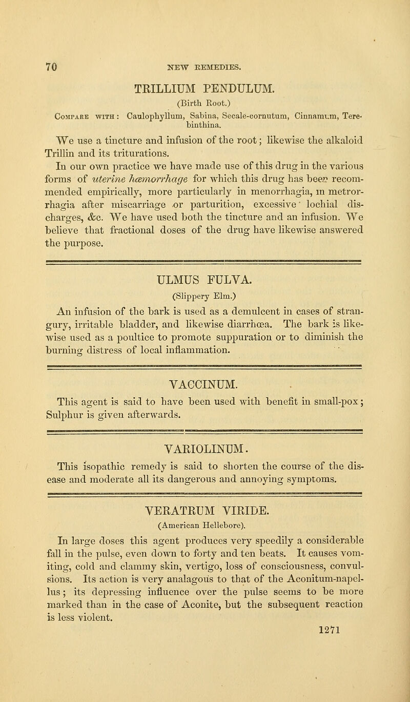 TRILLIUM PENDULUM. (Birth Root.) Compare with : Oaulopliylluin, Sabina, Secale-cornutum, Ciunaraum, Tere- binthina. We use a tincture and infusion of the root; likewise the alkaloid Trillin and its triturations. In our own practice we have made use of this drug in the various forms of uterine hcemorrhage for which this drug has beer recom- mended empirically, more particularly in menorrhagia, m metror- rhagia after miscarriage .or partuiition, excessive lochial dis- charges, &c. We have used both the tincture and an infusion. We believe that fractional doses of the drug have likewise answered the purpose. ULMUS FULVA. (Slippery Elm.) An infusion of the bark is used as a demulcent in cases of stran- gury, irritable bladder, and likewise diarrhosa. The bark is hke- wise used as a poxiltice to promote suppuration or to diminish the burnina: distress of local inflammation. VAGCINUM. This agent is said to have been used with benefit in small-pox; Sulphur is given afterwards. YARIOLINUM. This isopathic remedy is said to shorten the course of the dis- ease and moderate all its dangerous and annoying symptoms. VERATRUM VIRIDE. (American Hellebore). In large doses this agent produces very speedily a considerable fall in the pulse, even down to forty and ten beats. It causes vom- iting, cold and clammy skin, vertigo, loss of consciousness, convul- sions. Its action is very analagoils to that of the Aconitum-napel- lus; its depressing influence over the pulse seems to be more marked than in the case of Aconite, but the subsequent reaction is less violent. 1271