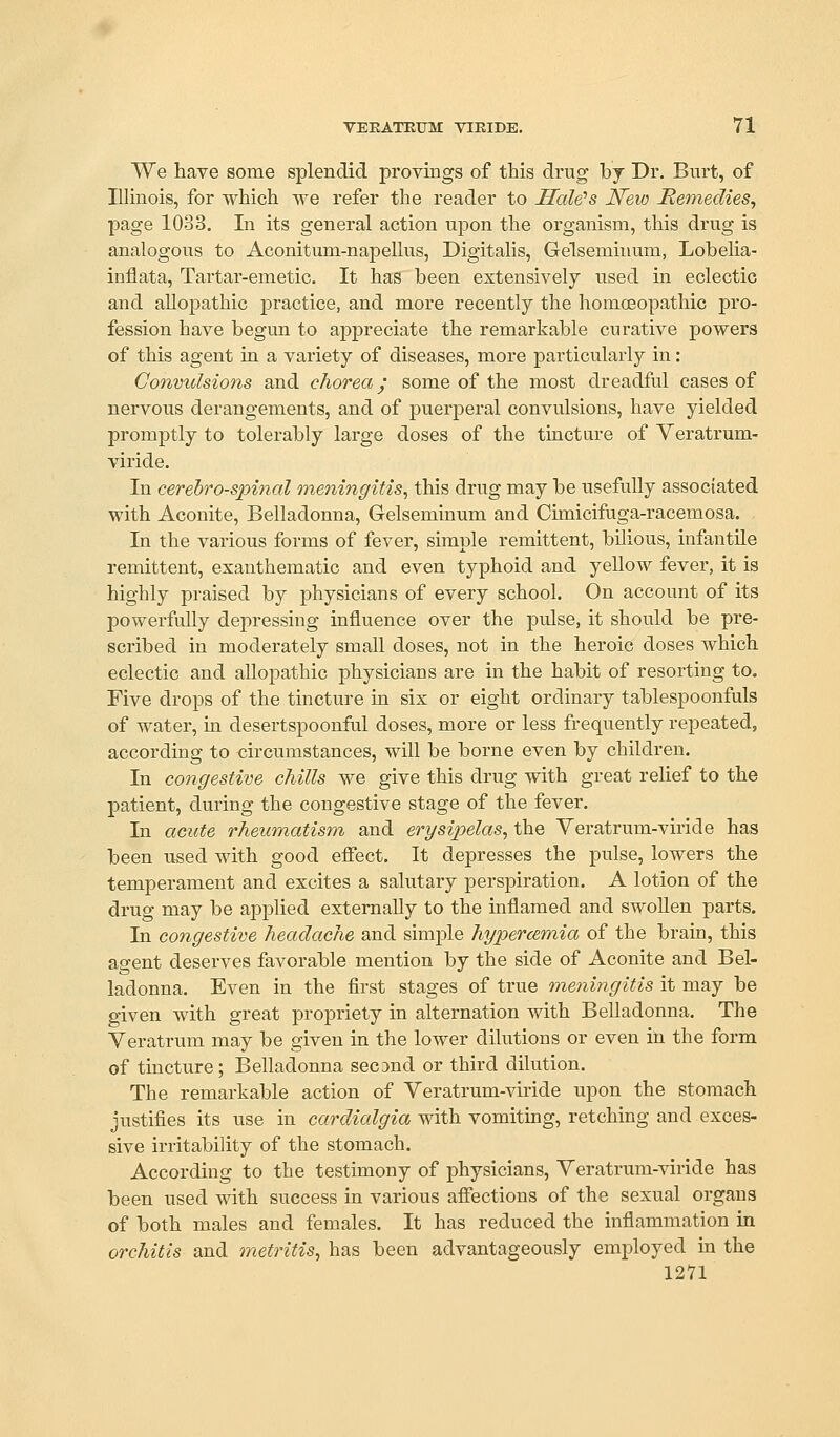 We have some splendid provings of this drug by Dr. Burt, of Illinois, for which we refer the reader to Hale's New Remedies^ page 1033. In its general action upon the organism, this drug is analogous to Aconitum-napellus, Digitalis, Gelsemiuum, Lobelia- inflata, Tartar-emetic. It has been extensively used in eclectic and allopathic practice, and more recently the homoeopathic pro- fession have begun to appreciate the remarkable curative powers of this agent in a variety of diseases, more particularly in: Convulsions and chorea,' some of the most dreadful cases of nervous derangements, and of puerperal convulsions, have yielded promptly to tolerably large doses of the tincture of Veratrum- viride. In cerebrospinal meningitis^ this drug may be usefully associated with Aconite, Belladonna, Gelseminum and Cunicifuga-racemosa. In the various forms of fever, simple remittent, bilious, infantile remittent, exanthematic and even typhoid and yellow fever, it is highly praised by physicians of every school. On account of its powerfully depressing influence over the pulse, it should be pre- scribed in moderately small doses, not in the heroic doses which eclectic and allopathic physicians are in the habit of resorting to. Five drops of the tincture in six or eight ordinary tablespoonfuls of water, m desertspoonful doses, more or less frequently repeated, according to circumstances, will be borne even by children. In congestive chills we give this drug with great relief to the patient, during the congestive stage of the fever. In aciote rheumatism and erysipelas, the Yeratrum-viride has been used with good efiect. It depresses the pulse, lowers the temperament and excites a salutary perspiration. A lotion of the drug may be applied externally to the inflamed and swollen parts. In congestive headache and simple hypercemia of the brain, this agent deserves favorable mention by the side of Aconite and Bel- ladonna. Even in the first stages of true meningitis it may be given with great propriety in alternation with Belladonna. The Veratrum may be given in the lower dilutions or even in the form of tincture; Belladonna second or third dilution. The remarkable action of Veratrum-viride upon the stomach justifies its use in cardialgia with vomitmg, retching and exces- sive irritability of the stomach. According to the testimony of physicians, Veratrum-viride has been used with success in various affections of the sexual organs of both males and females. It has reduced the inflammation in orchitis and metritis, has been advantageously employed in the 1271