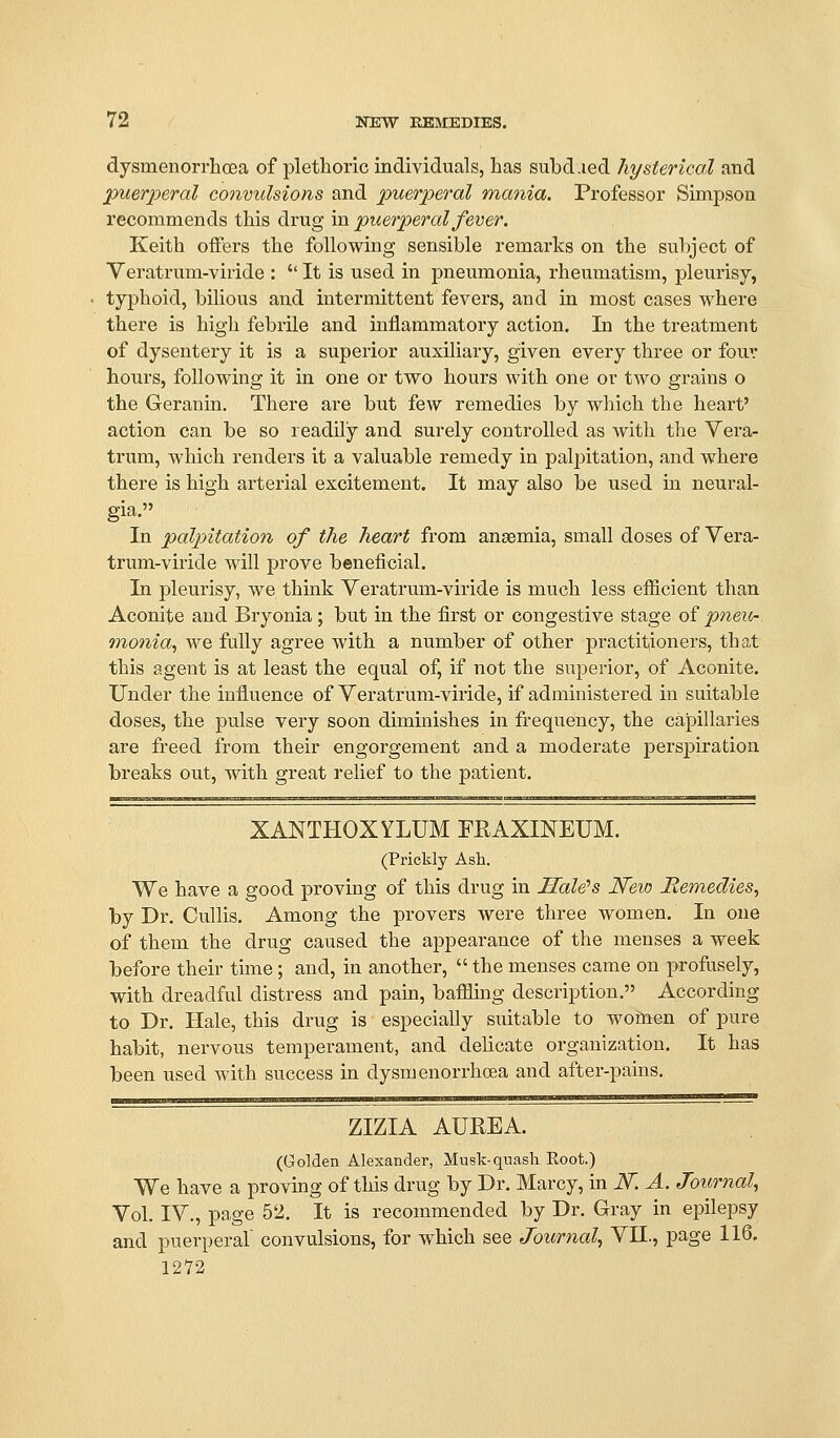 dysnienori'hoea of plethoric individuals, has subd.ied hysterical and puerperal convulsions and puerperal mania. Professor Simpson recommends this drug in puerperal fever. Keith offers the following sensible remarks on the subject of Veratrum-viride :  It is used in pneumonia, rheumatism, pleurisy, typhoid, bilious and intermittent fevers, and in most cases where there is high febrile and inflammatory action. Li the treatment of dysentery it is a superior auxiliary, given every three or four hours, following it in one or two hours with one or two grains o the Geranin. There are but few remedies by which the heart' action can be so readUy and surely controlled as with the Vera- trum, which renders it a valuable remedy in pal|)itation, and where there is high arterial excitement. It may also be used in neural- gia. In palpitation of the heart from anaemia, small doses of Vera- trum-viride will prove beneficial. In pleurisy, we think Veratrum-viride is much less eificient than Aconite and Bryonia; but in the first or congestive stage of pneur. ononia^ we fully agree with a number of other practitioners, that this agent is at least the equal of, if not the superior, of Aconite. Under the influence of Veratrum-viride, if administered in suitable doses, the pulse very soon diminishes in frequency, the capillaries are freed from their engorgement and a moderate perspiration breaks out, with great relief to the patient. XANTHOXYLUM FRAXINEUM. (Prickly Ash. We have a good proving of this drug in Sale's Neio Remedies^ by Dr. Cullis. Among the provers were three women. In one of them the drug caused the appearance of the menses a week before their time; and, in another,  the menses came on profusely, with dreadful distress and pain, bafflhig description. According to Dr. Hale, this drug is especially suitable to wofiaen of pure habit, nervous temperament, and delicate organization. It has been used with success in dysmenorrhoea and after-pains. ZIZIA AUREA. (GoMen Alexander, Musk-quash Root.) We have a provmg of this drug by Dr. Marcy, in N. A. Journal^ Vol. IV., page 52. It is recommended by Dr. Gray in epilepsy and puerperal convulsions, for which see Journal^ VII., page 116. 1272