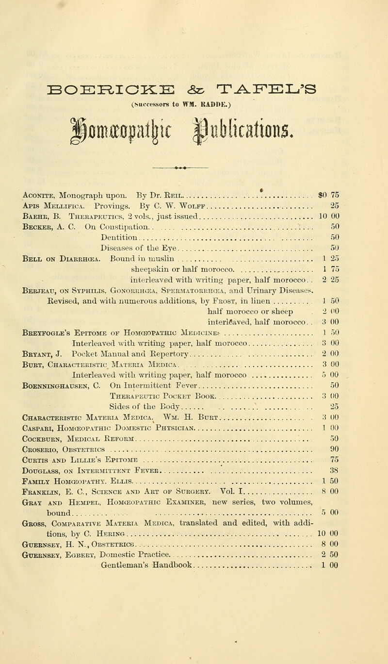 (Successors to WM. KADDE.) loiKttopi||ic Aconite, Monograph upon. By Dr. Reil $0 75 Apis Mellifica. Provings. By C. W. Wolff 25 Baehe, B. Thekapeutics, 2 vols., just issued 10 00 Becker, A. C. On Constipation ;.. . 50 Dentition 50 Diseases of the Eye 50 Bell on Diabehosa. Bound in muslin 1 25 sheepskin or half morocco 1 75 interleaved with writing paper, half morocco.. 2 25 Beejeatj, on Syphilis, Gosokehcea, SpEEMATOREHOiA, and Urinary Diseases. Revised, and with numerous additions, by Feost, in linen 1 50 half morocco or sheep 2 CO interleaved, half morocco. . 3 00 Beeyfogle's Epitome of Homcbopathig Medicines 1 50 Interleaved with writing paper, half morocco 3 00 Betant, J. Pocket Manual and Repertory 2 00 BxJBT, Chaeacteeistic Materia Medica 3 00 Interleaved with writing paper, half morocco 5 00 BoENNiNGHAUSEN, C. On Intermittent Fever 50 Theeapeutic Pocket Book. 3 00 Sides of the Body ^ 25 Chaeacteeistic Materia Medica. AVm. H. Bust 3 00 Caspari, Homceopathic Domestic Physician 1 00 CocKBURN, Medical Refoem 50 Ceosekio, Obsteteics 90 Cuetis and Lillie's Epitome 75 Douglass, on Intermittent Fbvee. 38 Family Homceopathx. Ellis 1 50 Feanklin, E. C, Science and Art of Surgery. Vol. 1 8 00 Gray and Hempel, Homceopathic Examinee, new series, two volumes, bound 5 00 Gross, Comparative Mateeia Medica, translated and edited, with addi- tions, by C. Heeing 10 00 Guernsey, H. N. , Obstetricg 8 00 Guernsey, Egbert, Dc^mestic Practice 2 50 Gentleman's Handbook 1 GO