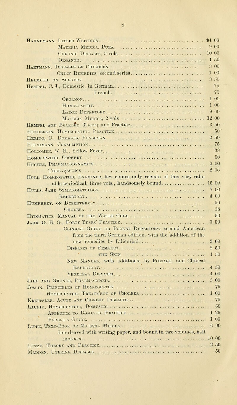 Hahnemann, Lessee Wbitings ti (10 Matekia Medica, Puba D 00 Chronic Diseases, 5 vols 10 00 Okganon . 1 50 Haktmann, Diseases of Childben 3 00 Chief Remedies, second series 1 00 Helmuth, on Sukgery 3 50 Hempel, C. J., Domestic, in German 75 French 75 Oeganon. . . ] 00 Homceopatht 1 00 Large Eepeetoey 9 00 Materia Medica, 2 vols 12 00 Hempel and BeaklIy, Theory and Practice 3 50 Henderson, Homceopathic Practice .... 50' Heeing, C. , Domestic Physician. 2 50 Hitchmann, Consumption 75 H0LC0.MBE, W. H., Yellow Fever 38 Homoeopathic Cookeby 50 Hughes, Pharmacodynamics 2 00 Therapeutics 2 00 Hull, Homceopathic Examiner, few copies only remain of this very valu- able periodical, three vols., handsomely bound 15 00 Hulls, Jahr Symptomatology 7 00 Repertory 4 00 Humphrey, on Dysentery.'.* , 50 Cholera 38 Hydeiatics, Manual of the Water Cure 50 Jahr, G. H. G., Forty Ye.aes' Practice 3 50 Clinical Guide or Pocket Repertory, second American from the third German edition, with the addition of the new remedies by Lilienthal . 3 00 Diseases of Females 2 50 the Skin 1 50 New Manual, with additions, by Possart, and Clinical Repertory. 4 50 Venereal Diseases 4 00 J.AHR AND GrUNER, PhARMACOPCEIA 3 00 JosLiN, Principles of Homceopathy 75 Homceopathic Treatment of Cholera 1 00 Kreussler, Acute and Chronic Diseases 75 Laurie , Homceopathic, Domestic. . 60 Appendix to Domestic Practice 1 25 Parent's Guide 1 00 LiPPE, Text-Book of Materia Medica 6 00 Interleaved with writing paper, and bound in two volumes, half morocco. 10 00 Ltjtze, Theory and Practice 2 50 Madden. Uterine Diseases 50