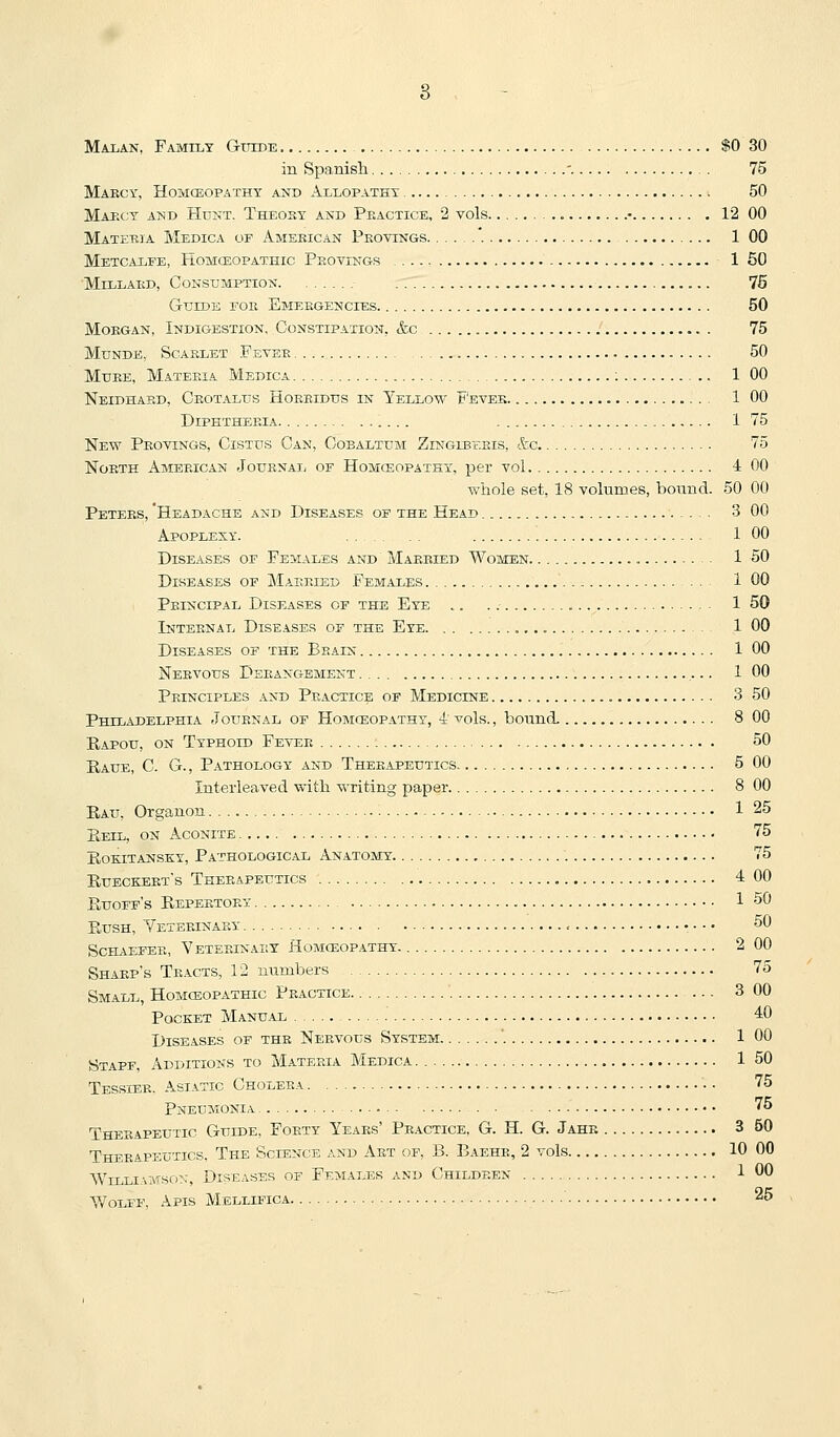 Malan, Family Gtttde $0 30 in Spanish ' 75 Mabcy, Homceopathy and Allopathy 50 Maecy and Hunt. Theosy and Peactice, 2 vols • 12 00 Materia Medica oe American Pkovtngs '. 1 00 Metcalfe, Homceopathic Peovings 1 50 MiLLAKD, Consumption. 75 Guide foe Emeegencies 50 MoEGAN, Indigestion. Constipation, &c 75 MuNDE, Scarlet Feter 50 MuEE, Materia Medica : 1 00 Neidhaed, Ceotalub Hoeeidus in Yellow F'evee 1 00 Diphtheria 1 75 New Peovings, Cistus Can, Cobaltdm Zinglbeeis, &:c 75 NoETH American Jouenaij of Homceopathy, per vol 4 00 wiiole set, 18 volumes, bonnd. 50 00 Peters, 'Headache and Diseases of the Head 3 00 Apoplexy. 1 00 Diseases of Females and Married Women 1 50 Diseases of Married Females 1 00 Peincipal Diseases of the Eye .. 1 50 Internal Diseases of the Eye . 1 00 Diseases of the Beain 1 00 Nervous Derangement 1 00 Principles and Practice of Medicine 3 50 Philadelphia Journal of Homceopathy, 4 vols., bound. 8 00 Eapou, on Typhoid Fever 50 Raue, C. G. , Pathology and Therapeutics 5 00 Interleaved with writing paper 8 00 E,AU, Organon 1 25 PiEiL, ON Aconite 75 Eokitansky, Pathological Anatomy 75 Eueckeet's Theeapeutics 4 00 Euoff's Eepeetorx 1 50 EusH, Yeterinaey = • •. 50 ScHAEFEE, Veteeinart Homceopathy 2 00 Shaep's Teacts, 12 numbers 75 Small, Homoeopathic Peactice '. 3 00 Pocket Manual 40 Diseases of the Nervous System '. 1 00 Staff, Additions to Materia Medica 1 50 Tessier. Asiatic Cholera . • 75 Pneumonia 75 Therapeutic Guide, Forty Years' Peactice, G. H. G. Jahe 3 50 Theeapeutics, The Science and Aet of, B. Baehe, 2 vols 10 00 Williamson, Diseases of Females and Children 1 00 Y/oLFF, Apis Mellifica 25