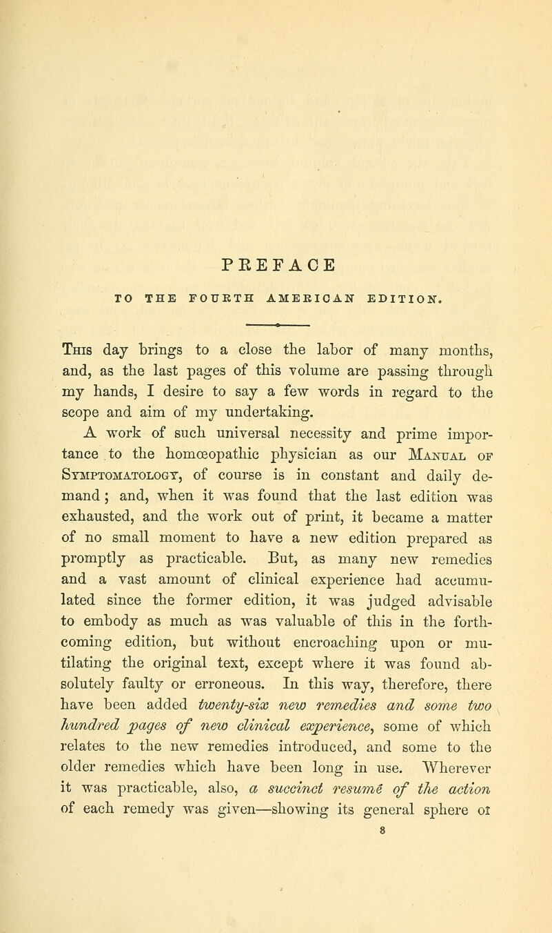 TO THE FOUKTH AMEKIOAN EDITION. This day brings to a close the labor of many months, and, as the last pages of this volume are passing through my hands, I desire to say a few words in regard to the scope and aim of my undertaking. A work of such universal necessity and prime impor- tance to the homoeopathic physician as our Majstttal of Symptomatology, of course is in constant and daily de- mand ; and, when it was found that the last edition was exhausted, and the work out of print, it became a matter of no small moment to have a new edition prepared as promptly as practicable. But, as many new remedies and a vast amount of clinical experience had accumu- lated since the former edition, it was judged advisable to embody as much as was valuable of this in the forth- coming edition, but without encroaching upon or mu- tilating the original text, except where it was found ab- solutely faulty or erroneous. In this way, therefore, there have been added twenty-six new remedies and some two hundred jpages of new clinical exjperience^ some of which relates to the new remedies introduced, and some to the older remedies which have been long in use. Wherever it was practicable, also, a succinct resume of the action of each remedy was given—showing its general sphere ol