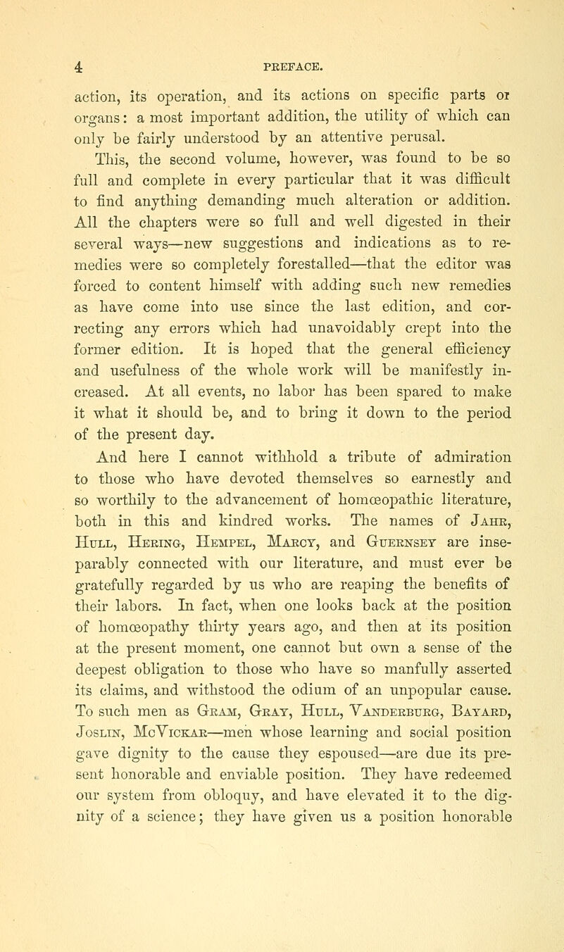 action, its operation, and its actions on specific parts oi organs: a most important addition, the utility of which can only be fairly understood by an attentive perusal. This, the second volume, however, was found to be so full and complete in every particular that it was difficult to find anything demanding much alteration or addition. All the chapters were so full and well digested in their several ways—new suggestions and indications as to re- medies were so completely forestalled—that the editor was forced to content himself with adding such new remedies as have come into use since the last edition, and cor- recting any errors which had unavoidably crept into the former edition. It is hoped that the general efficiency and usefulness of the whole work will be manifestly in- creased. At all events, no labor has been spared to make it what it should be, and to bring it down to the period of the present day. And here I cannot withhold a tribute of admiration to those who have devoted themselves so earnestly and so worthily to the advancement of homoBopathic literature, both in this and kindred works. The names of Jahe, Htjll, Hering, Hempel, Makcy, and Gueknset are inse- parably connected with our literature, and must ever be gratefully regarded by us who are reaping the benefits of their labors. In fact, when one looks back at the position of homcBopathy thirty years ago, and then at its position at the present moment, one cannot but own a sense of the deepest obligation to those who have so manfully asserted its claims, and withstood the odium of an unpopular cause. To such men as Gkam, Geat, Hull, Vanderbueg, Bayard, JosLiN, McYiCKAE—men whose learning and social position gave dignity to the cause they espoused—are due its pre- sent honorable and enviable position. They have redeemed our system from obloquy, and have elevated it to the dig- nity of a science; they have given us a position honorable