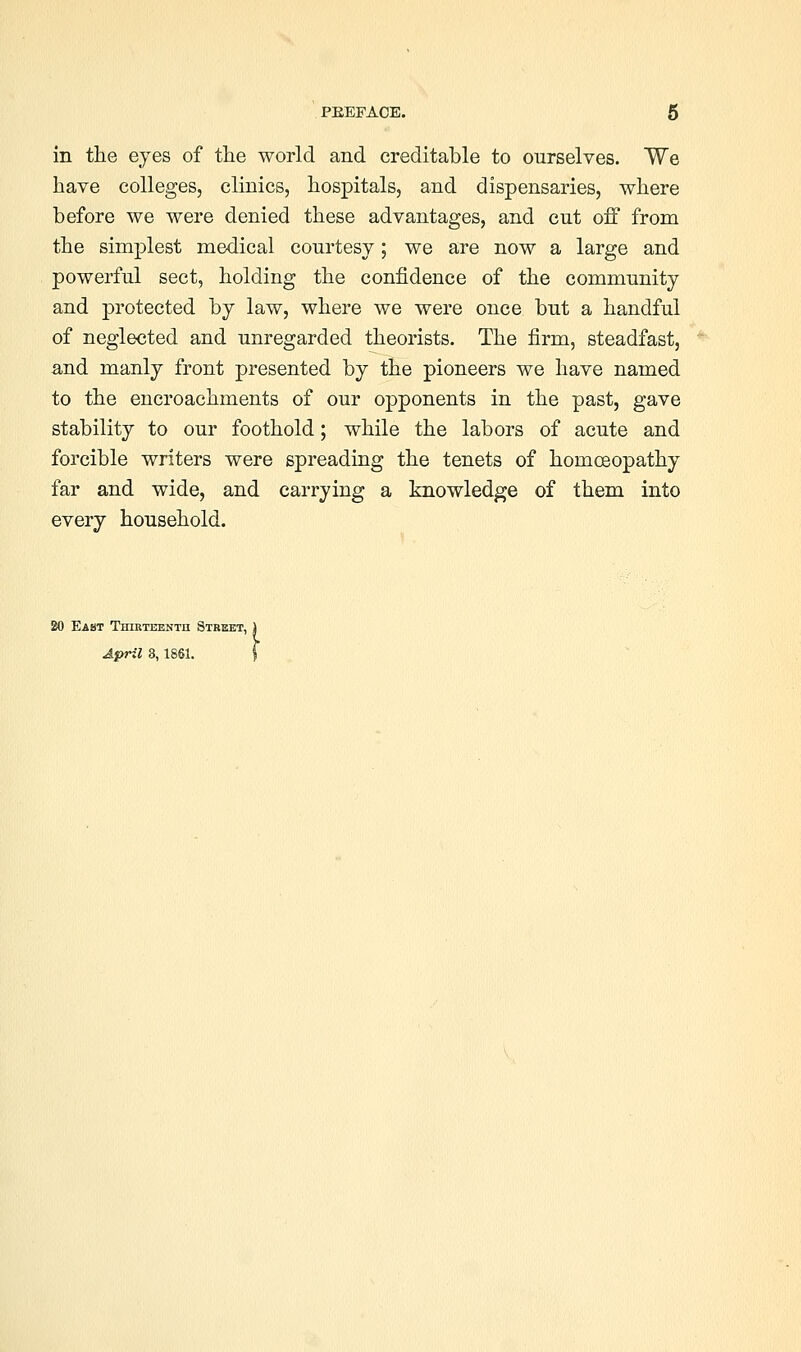 in the eyes of the world and creditable to ourselves. We have colleges, clinics, hospitals, and dispensaries, where before we were denied these advantages, and cut off from the simplest medical courtesy; we are now a large and powerful sect, holding the confidence of the community and protected by law, where we were once but a handful of neglected and unregarded theorists. The firm, steadfast, a,nd manly front presented by the pioneers we have named to the encroachments of our opponents in the past, gave stability to our foothold; while the labors of acute and forcible writers were spreading the tenets of homoeopathy far and wide, and carrying a knowledge of them into every household. East TniRTEENTn Street,