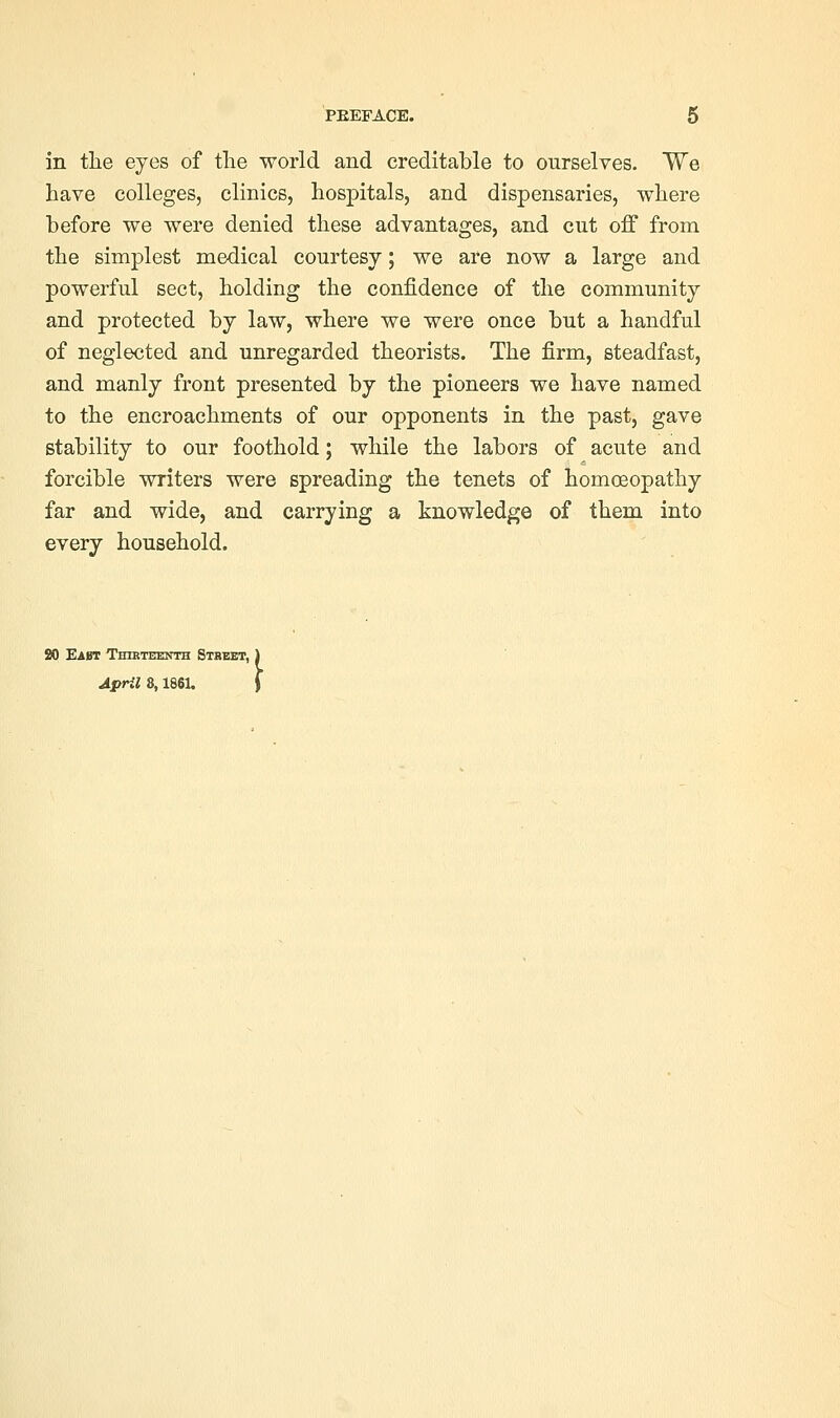 in the eyes of the world and creditable to ourselves. We have colleges, clinics, hospitals, and dispensaries, where before we were denied these advantages, and cut off from the simplest medical courtesy; we are now a large and powerful sect, holding the confidence of the community and protected by law, where we were once but a handful of neglected and unregarded theorists. The firm, steadfast, and manly front presented by the pioneers we have named to the encroachments of our opponents in the past, gave stability to our foothold; while the labors of acute and forcible writers were spreading the tenets of homoeopathy far and wide, and carrying a knowledge of them into every household. 90 Eabt Thikteknth Street, \