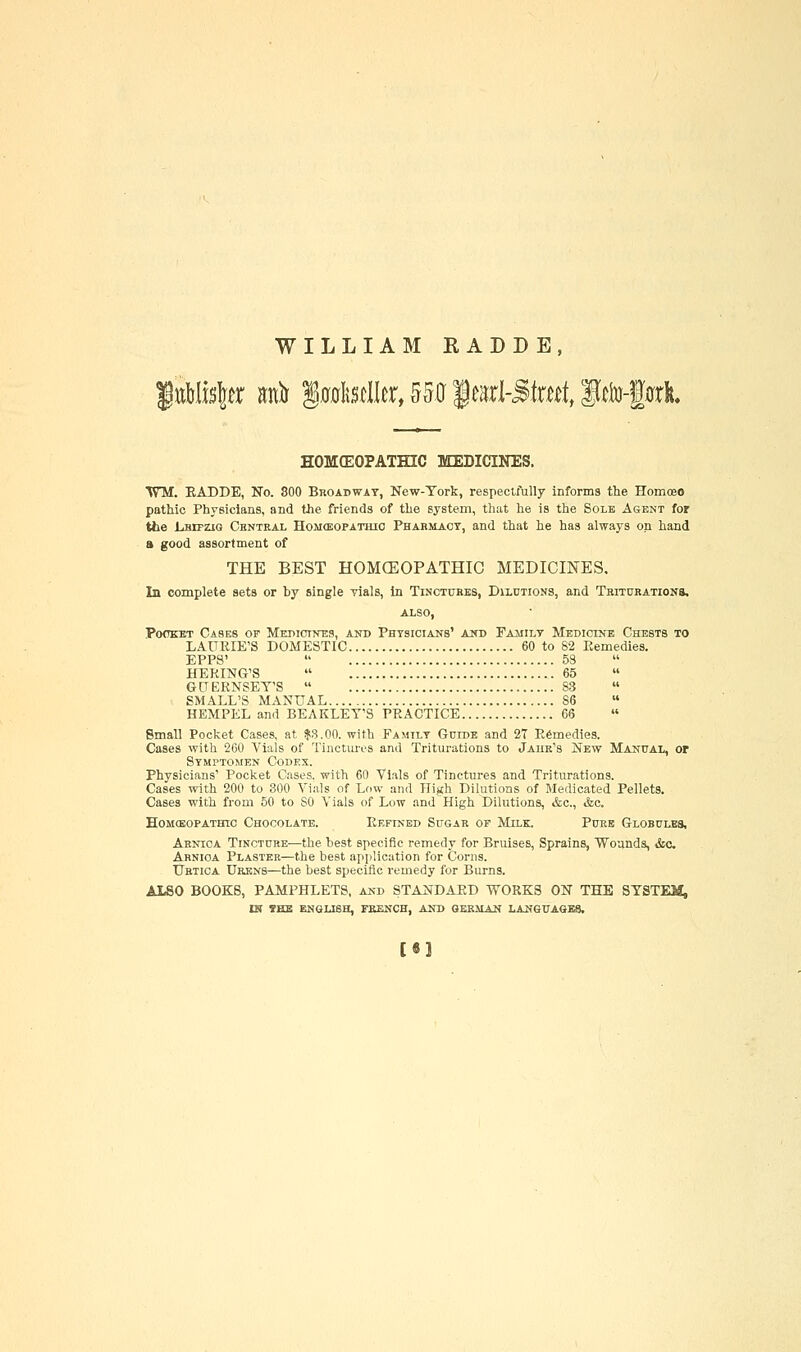 WILLIAM RADDE, HOMCEOPATHIC MEDICINES. ■WM. EADDE, No. 800 Broadway, New-Tork, respectfully informs the Homoeo pathic Physicians, and the friends of the system, that he is the Sole Agent for the LarpziQ Central HoMffiOPATHio Phabmact, and that he has always on hand a good assortment of THE BEST HOMCEOPATHIC MEDICINES. In complete sets or by single vials, in Tinctures, DiLniioNS, and TBrrnRATioNS. ALSO, Po<TEET Cases of Mei>ictnes, and Phtsiciajts' aihd Pajiilt Medicine Chests to LAURIE'S DOMESTIC 60 to 82 Kemedies. EPP8'  58 HERING'S  65 GUERNSET'S  S3 SMALL'S MANUAL 86 HEMPEL and BEAKLET'S PRACTICE 66 Small Pocket Cases, at |3.00. with Family Guidb and 2T Remedies. Cases with 260 Vials of Tinctm-es and Triturations to Jaiik's New Manual, or STMrTOMEN Codex. Physicians' Pocket Cases, with 60 Vials of Tinctures and Triturations. Cases with 200 to 300 Vials of Low and High Dilutions of Medicated Pellets. Cases with from 50 to SO Vials of Low and High Dilutions, &c., &c. HOMCEOPATHtC CHOCOLATE. ReFINBD SuGAR OP MiLK. PUKB GlOBULBS, Arnica Tincture—the best specific remedy for Bruises, Sprains, Wounds, &c. Ahnioa Plaster—the best application for Corns. Ubtica Urenb—the best specific remedy for Burns. ALSO BOOKS, PAMPHLETS, and STANDAPD WORKS ON THE SYSTEM, IN ?EB ENGLISH, FEENCH, AND GERMAN LANGUAGES. [«1