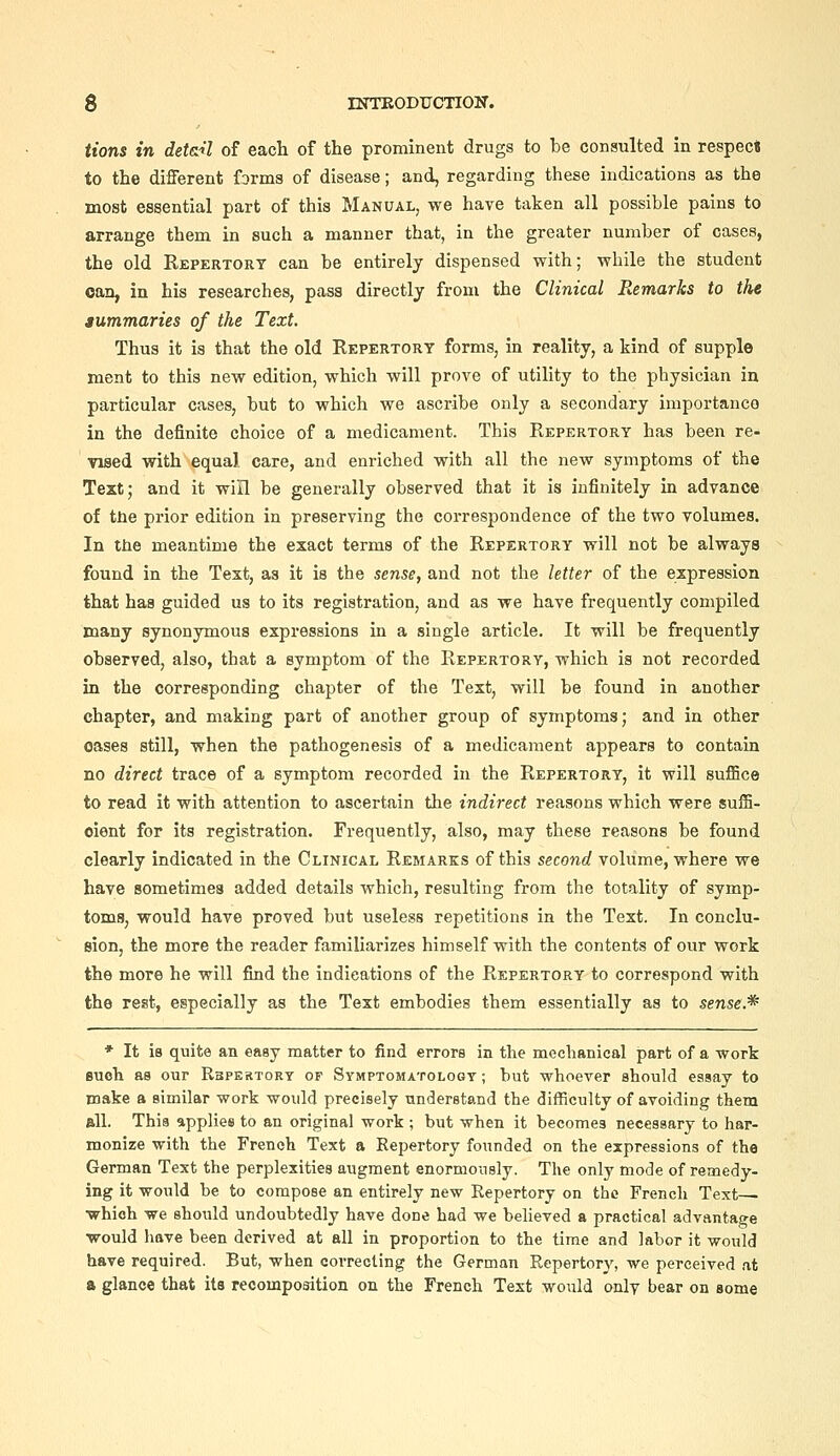 tions in detail of each of the prominent drugs to be consulted in respec« to the different forms of disease; and, regarding these indications as the most essential part of this Manual, we have taken all possible pains to arrange them in such a manner that, in the greater number of cases, the old Repertory can be entirely dispensed with; while the student can, in his researches, pass directly from the Clinical Remarks to the aummaries of the Text. Thus it is that the old Repertory forms, in reality, a kind of supple ment to this new edition, which will prove of utility to the physician in particular cases, but to which we ascribe only a secondary importance in the definite choice of a medicament. This Repertory has been re- vised with equal care, and enriched with all the new symptoms of the Tezt; and it will be generally observed that it is infinitely in advance of tne prior edition in preserving the correspondence of the two volumes. In tJie meantime the exact terms of the Repertory will not be always found in the Text, as it is the sense, and not the letter of the expression that has guided us to its registration, and as we have frequently compiled many synonymous expressions in a single article. It will be frequently observed, also, that a symptom of the Repertory, which is not recorded in the corresponding chapter of the Text, will be found in another chapter, and making part of another group of symptoms; and in other oases still, when the pathogenesis of a medicament appears to contain no direct trace of a symptom recorded in the Repertory, it will suffice to read it with attention to ascertain the indirect reasons which were suffi- cient for its registration. Frequently, also, may these reasons be found clearly indicated in the Clinical Remarks of this second volume, where we have sometimes added details which, resulting from the totality of symp- toms, would have proved but useless repetitions in the Text. In conclu- sion, the more the reader familiarizes himself with the contents of our work the more he will find the indications of the Repertory to correspond with the rest, especially as the Text embodies them essentially as to sense.* * It is quite an easy matter to find errors in the mechanical part of a work Buch as our Rspertory of Symptomatology ; hut whoever should essay to make a similar work would precisely understand the difficulty of avoiding them all. This applies to an original work ; but when it becomes necessary to har- monize with the French Text a Repertory founded on the expressions of the German Text the perplexities augment enormously. The only mode of remedy- ing it would be to compose an entirely new Repertory on the French Text— which we should undoubtedly have done had we believed a practical advantage would have been derived at all in proportion to the tirae and labor it would have required. But, when correcting the German Repertory, we perceived .it a glance that its recomposition on the French Text would only bear on some