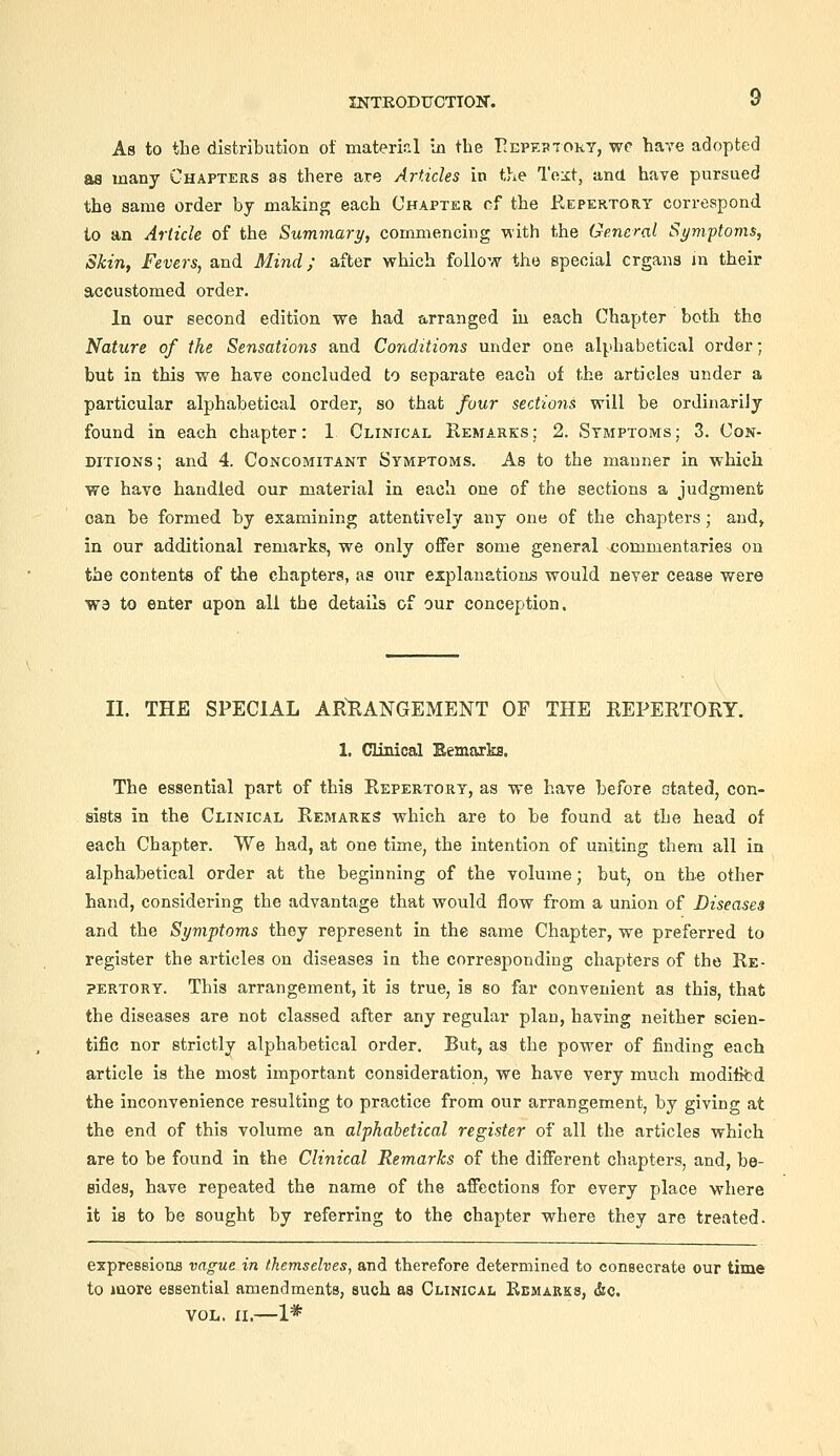 As to the distribution of mateml In the T^epeptoky, wc have adopted as many Chapters as there are Articles in the Te:it, and have pursued the same order by making each Chapter of the Repertory correspond to an Article of the Summary, commencing with the General Symptoms, Skin, Fevers, and Mind; after which follow the special organs jn their accustomed order. In our second edition we had arranged in each Chapter both the Nature of the Sensations and Conditions under one alphabetical order; but in this we have concluded to separate each of the articles under a particular alphabetical order, so that four sections will be ordinarily found in each chapter: 1 Clinical Remarks : 2. Symptoms ; 3. Con- ditions; and 4. Concomitant Symptoms. As to the manner in which we have handled our material in each one of the sections a judgment can be formed by examining attentively any one of the chapters; and, in our additional remarks, we only offer some general commentaries on the contents of the chapters, as our explanation's would never cease were ■W3 to enter upon all the details of our conception. II. THE SPECIAL ARRANGEMENT OF THE REPERTORY. 1. Clinical Bemarks. The essential part of this Repertory, as we have before otated, con- sists in the Clinical Remarks which are to be found at the head of each Chapter. We had, at one time, the intention of uniting them all in alphabetical order at the beginning of the volume; but, on the other hand, considering the advantage that would flow from a union of Diseases and the Symptoms they represent in the same Chapter, we preferred to register the articles on diseases in the corresponding chapters of the Re- pertory. This arrangement, it is true, is so far convenient as this, that the diseases are not classed after any regular plan, having neither scien- tific nor strictly alphabetical order. But, as the power of finding each article is the most important consideration, we have very much modititd the inconvenience resulting to practice from our arrangement, by giving at the end of this volume an alphabetical register of all the articles which are to be found in the Clinical Remarks of the different chapters, and, be- sides, have repeated the name of the affections for every place where it is to be sought by referring to the chapter where they are treated. expreBsIoiifl vague in themselves, and therefore determined to couBecrate our time to more essential amendments, such as Clinical Remarks, &c. VOL. XI.—1*