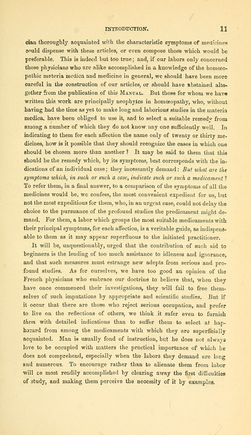 cian thoroughly acquainted with the characteristic sjrmptonis of medicines could dispense with these articles, or even compose those which would be preferable. This is indeed but too true; and, if our labors only concerned those physicians who are alike accomplished in a knowledge of the homoeo- pathic materia medica and medicine in general, we should have been more careful in the construction of our articles, or should have abstained alto- gether Som the publication of thia Manual. But those for whom we have written this work are principally neophytes in homoeopathy, who, without having had the time as yet to make long and laborious studies in the materia medica, have been obliged to use it, and to select a suitable remed^ from among a number of which they do not know '.my one sufficiently well. In indicating to them for each affection the name only of twenty or thirty me- dicines, how is it possible that they should recognize the oases in which one should be chosen more than another ? It may be said to them that this should be the remedy which, by its symptoms, best corresponds with the in- dications of an individual case; they incessantly demand: But what are the symptoms which, in such or such a case, indicate such or such a medicament ? To refer them, in a final answer, to a comparison of the symptoms of all the medicines would be, wc confess, the most convenient expedient for us, but not the most expeditious for them, who, in an urgent case, could not delay the choice to the pursuance of the profound studies the predicament might de- mand. For them, a labor which groups the most suitable medicaments with their principal symptoms, for each affection, is a veritable guide, as indispens- able to them as it may appear superfluous to the initiated practitioner. It will be, unquestionably, urged that the contribution of such aid to beginners is the lending of too much assistance to idleness and ignorance, and that such measures must estrange new adepts from serious and pro- found studies. As for ourselves, we have too good an opinion of the French physicians who embrace our doctrine to believe that, when they have once commenced their investigations, they will fail to free them- selves of such imputations by appropriate and scientific studies. But if it occur that there are thoae who reject serious occupation, and prefer to live on the reflections of others, we think it safer even to furnish them with detailed indications than to suffer them to select at hap- hazard from among the medicaments with which they are suj)erficially acquainted. Man is usually fond of instruction, but he does not always love to be occupied with matters the practical importance of which he does not comprehend, especially when the labors they demand are long and numerous. To encourage rather than to alienate them from labor will te most readily accomplished by clearing aAvay the first difficulties of study, and making them perceive the necessity of it by examples.