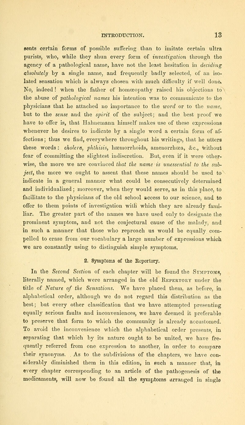 sents certain forms of possible suffering than to imitate certain ultra purists, who, while they shun every form of investigation through the agency of a pathological name, have not the least hesitation in deciding absolutely by a single name, and frequently badly selected, of an iso- lated sensation which is always chosen with much difficulty if well done. No, indeed! when the father of homoeopathy raised his objections to the abuse of pathological names his intention was to communicate to the physicians that he attached no importance to the word or to the name, but to the sense and the spirit of the subject; and the best proof we have to offer is, that Hahnemann himself makes use of these expressions whenever he desires to indicate by a single word a certain form of af- fections ; thus we find, everywhere throughout his writings, that he utters these words : cholera^ phthisis, hasmorrhoids, amenorrhoea, &c., without fear of committing the slightest indiscretion. But, even if it were other- wise, the more we are convinced that the name is unessential to the sub- ject, the more we ought to assent that these names should be used to hidicate in a general manner what could be consecutively determined and individualized; moreover, when they would serve, as in this place, to facilitate to the physicians of the old school access to our science, and to offer to them points of investigation with which they are already fami- liar. The greater part of the names we have used only to designate the prominent symptom, and not the conjectural cause of the malady, and in such a manner that those who reproach us would be equally com- pelled to erase from our vocabulary a large number of expressions which we are constantly using to distinguish simple symptoms. 2. Symptoma of the Repertory. In the Second Section of each chapter will be found the Symptoms, literally named, which were arranged in the old Repertory under the title of Nature of the Sensations, We have placed them, as before, in alphabetical order, although we do not regard this distribution as the best; but every other classification that we have attempted presenting equally serious faults and inconveniences, we have deemed it preferable to preserve that form to which the community is already accustomed. To avoid the inconvenience which the alphabetical order presents, in separating that which by its nature ought to be united, we have fre- quently referred from one expression to another, in order to compare their synonyms. As to the subdivisions of the chapters, we have con- siderably diminished them in this edition, in such a manner that, in every chapter corresponding to an article of the pathogenesis of the medicaments, will now be found all the symptoms arranged in single