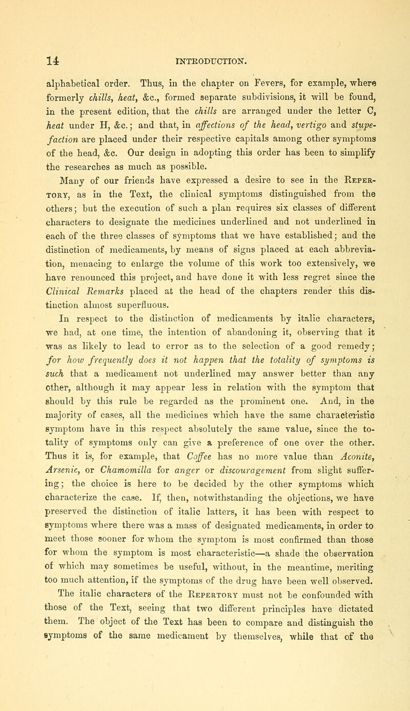 alphabetical order. Thus, in the chapter on Fevers, for example, where formerly chills, heat, &c., formed separate subdivisions, it will be found, in the present edition, that the chills are arranged under the letter C, heat under H, &c.; and that, in affections of the head, vertigo and stupe- faction are placed under their respective capitals among other symptoms of the head, &c. Our design in adopting this order has been to simplify the researches as much as possible. Many of our friends have expressed a desire to see in the Reper- tory, as in the Text, the clinical symptoms distinguished from the others; but the execution of such a plan requires six classes of different characters to designate the medicines underlined and not underlined in each of the three classes of symptoms that we have established; and the distinction of medicaments, by means of signs placed at each abbrevia- tion, menacing to enlarge the volume of this work too extensively, we have renounced this project, and have done it with less regret since the Clinical Remarks placed at the head of the chapters render this dis- tinction almost superfluous. In respect to the distinction of medicaments by italic characters, we had, at one time, the intention of abandoning it, observing that it was as likely to lead to error as to the selection of a good remedy ; for how frequently does it not happen that the totality of symptoms is such that a medicament not underlined may answer better than any other, although it may appear less in relation with the symptom that should by this rule be regarded as the prominent one. And, in the majority of cases, all the medicines which have the same characteiistie symptom have in this respect absolutely the same value, since the to- tality of symptoms only can give a preference of one over the other. Thus it is, for example, that Coffee has no more value than Aconite, Arsenic, or Chamomilla for anger or discouragement from slight suffer- ing ; the choice is here to be decided hj the other symptoms which characterize the case. If, then, notwithstanding the objections, we have preserved the distinction of italic latters, it has been with respect to symptoms where there was a mass of designated medicaments, in order to meet those sooner for whom the symptom is most confirmed than those for whom the symptom is most characteristic—a shade the observation of which may sometimes be useful, without, in the meantime, meriting too much attention, if the symptoms of the drug have been well observed. The italic characters of the Repertory must not be confounded with those of the Text, seeing that two different principles have dictated them. The object of the Text has been to compare and distinguish the symptoms of tho same medicament by themselves, while that of the