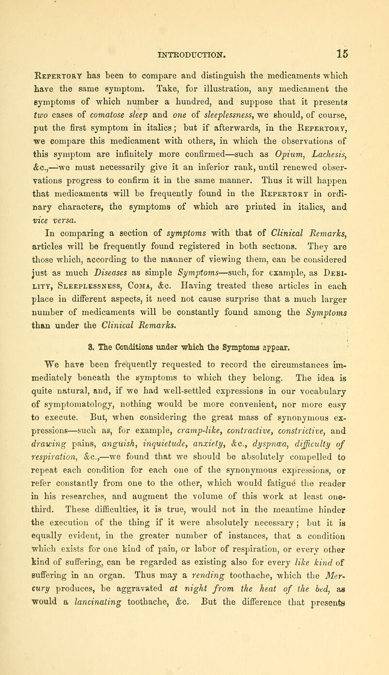 Kepertory has been to compare and distinguish the medicaments which have the same symptom. Take, for illustration, any medicament the symptoms of which number a hundred, and suppose that it presents two cases of comatose sleep and one of sleeplessness, we should, of course, put the first symptom in italics; but if afterwards, in the Repertory, we compare this medicament with others, in which the observations of this symptom are infinitely more confirmed—such as Opium, Lachesis, &c.,—we must necessarily give it an inferior rank, until renewed obser- vations progress to confirm it in the same manner. Thus it will happen that medicaments will be frequently found in the Repertory in ordi- nary characters, the symptoms of which are printed in italics, and vice versa. In comparing a section of symptoms with that of Clinical Remarks, articles will be frequently found registered in both sections. They are those which, according to the manner of viewing them, can be considered just as much Diseases as simple Symptoms—such, for example, as Debi- lity, Sleeplessness, Coma, &c. Having treated these articles in each place in diflferent aspects, it need not cause surprise that a much larger number of medicaments will be constantly found among the Symptoms than under the Clinical Remarks. 3. The Conditions under wMch the Symptoms appear. ' We have been frequently requested to record the circumstances im- mediately beneath the symptoms to which they belong. The idea is quite natural, and, if we had well-settled expressions in our vocabulary of symptomatology, nothing would be more convenient, nor more easy to execute. But, when considering the great mass of synonymous ex- pressions—such as, for example, cramp-like, contractive, constrictive, and drawing pains, anguish, inquietude, anxiety, &c., dyspncea, difficulty of respiration, Soc,—we found that we should be absolutely compelled to repeat each condition for each one of the synonymous expressions, or refer constantly from one to the other, which would fatigue the reader in his researches, and augment the volume of this work at least one- third. These difficulties, it is true, would not in the meantime hinder the execution of the thing if it were absolutely necessary; but it is equally evident, in the greater number of instances, that a condition which exists for one kind of pain, or labor of respiration, or every other kind of suffering, can be regarded as existing also for every like kind of Buffering in an organ. Thus may a rending toothache, which the Mer^ cury produces, be aggravated at night from the heat of the bed, aa •would a lancinating toothache, &c. But the difference that presents