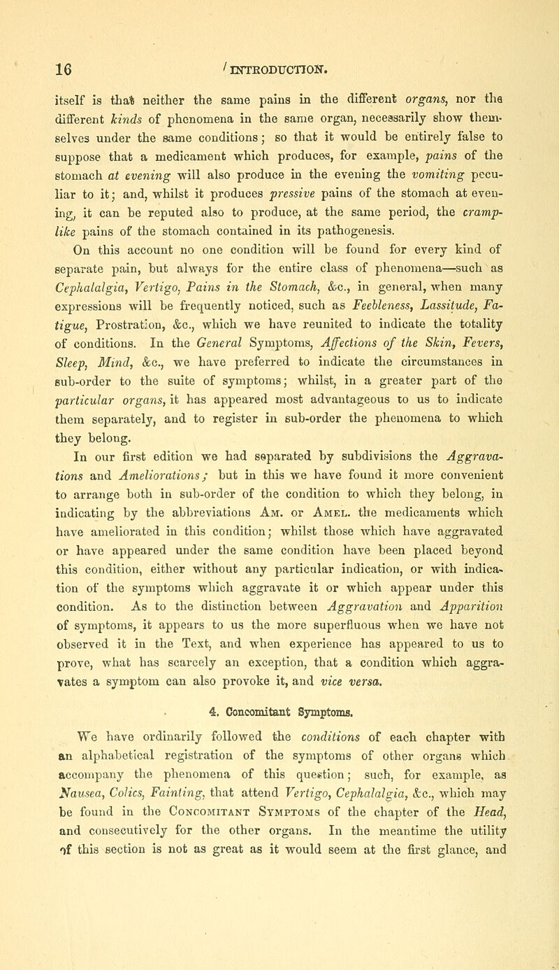 itself is that neither the same pains in the different organs, nor tha different kinds of phenomena in the same organ, necessarily show them- selves under the same conditions; so that it would be entirely false to suppose that a medicament which produces, for example, pains of the stomach at evening will also produce in the evening the vomiting pecu- liar to it; and, whilst it produces pressive pains of the stomach at even- ing^ it can be reputed also to produce, at the same period, the cramp- like pains of the stomach contained in its pathogenesis. On this account no one condition will be found for every kind of separate pain, but always for the entire class of phenomena—such as Cephalalgia, Vertigo, Pains in the Stomach, &c., in general, when many expressions will be frequently noticed, such as Feebleness, Lassitude, Fa- tigue, Prostration, &c., which we have reunited to indicate the totality of conditions. In the General Symptoms, Affections of the Skin, Fevers, Sleep, Mind, &c., we have preferred to indicate the circumstances in sub-order to the suite of symptoms; whilst, in a greater part of the particular organs, it has appeared most advantageous to us to indicate them separately, and to register in sub-order the phenomena to which they belong. In our first edition we had separated by subdivisions the Aggrava- tions and Ameliorations; but in this we have found it more convenient to arrange both in sub-order of the condition to which they belong, in indicating by the abbreviations Am. or Amel. the medicaments which have ameliorated in this condition; whilst those which have aggravated or have appeared under the same condition have been placed beyond this condition, either without any particular indication, or with indica» tion of the symptoms which aggravate it or which appear under this condition. As to the distinction between Aggravation and Apparition of symptoms, it appears to us the more superfluous when we have not observed it in the Text, and when experience has appeared to us to prove, what has scarcely an exception, that a condition which aggra- vates a symptom can also provoke it, and vice versa. 4. Concomitant Symptoms. We have ordinarily followed the conditions of each chapter with an alphabetical registration of the symptoms of other organs which accompany the phenomena of this question; such, for example, aa Nausea, Colics, Fainting, that attend Vertigo, Cephalalgia, &c., which may be found in the Concomitant Symptoms of the chapter of the Head, and consecutively for the other organs. In the meantime the utility f)f this section is not as great as it would seem at the first glance, and