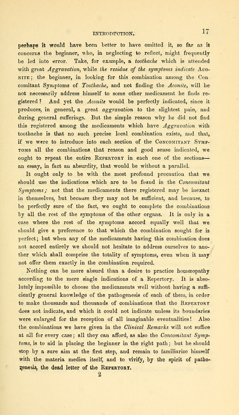 rPTTROnTTOTION'. perhaps it •v^ould have been better to have omitted it, bo far aa it concerns the beginner, who, in neglecting to reflect, might frequently be led into error. Take, for exiunple, a toothache which is attended witJi great Aggravation, while the residue of the symptoins indicate Aco- nite; the beginner, in looking for this combination among the Con comitant Symptoma of Toothache, and not finding the Aconite, will he not necesfiarily address himself to some other medicament he finds re- gistered ? And yet the Aconite would be perfectly indicated, since it produces, in general, a great aggravation to the slightest pain, and during general sufierings. But the simple reason why he did not find this registered among the medicaments which have Aggravation with toothache is that no such precise local combination exists, and that, if Ave were to mtroduce into each section of the CoNCOi'MiTANT Symp- toms all the combinations that reason and good sense indicated, we ought to repeat the entire Repertory in each one of the sections— an essay, in fact an absurdity, that would be without a parallel. It ought only to be with the most profound precaution that we should use the indications which are to be foand in the Concomitant Symptoms; not that the medicaments there registered may be inexact in themselves, but because they may not be sufficient, and because, to be perfectly sure of the fact, we ought to complete the combinations by all the rest of the symptoms of the other organs. It is only in a case where the rest of the symptoms accord equally well that we should give a preference to that which the combination sought for is perfect; but when any of the medicaments having this combination does not accord entirely we should not hesitate to address ourselves to ano- ther which shall comprise the totality of symptoms, even when it may not offer them exactly in the combination required. Nothing can be more absurd than a desire to practice homceopathy according to the mere single indications of a Repertory. It is abso- lutely impossible to choose the medicaments well without having a suflS- ciently general knowledge of the pathogenesis of each of them, in order to make thousands and thousands of combinations that the Repertory does not indicate, and which it could not indicate unless its boundaries were enlarged for the reception of all imaginable eventualities! Also the combinations we have given in the Clinical Remarks will not suffice at all for every case; all they can afford, as also the Concomitant Symp- toms, is to aid in placing the beginner in the right path; but he should stop by a sure aim at the first step, and remain to familiarize himself with the materia medica itself) and to vivify, by the spirit of patho.» genesis, the dead letter of the Repertory. 2