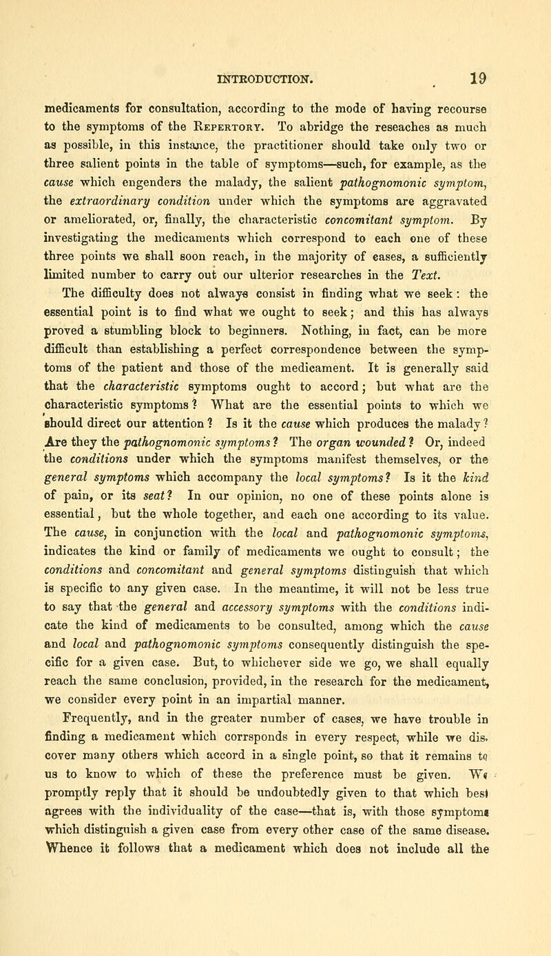 medicaments for consultation, according to the mode of having recourse to the symptoms of the Repertory. To abridge the reseaches as much aa possible, in this instance, the practitioner should take only two or three salient points in the table of symptoms—such, for example, as the cause which engenders the malady, the salient pathognomonic symptom, the extraordinary condition under which the symptoms are aggravated or ameliorated, or, finally, the characteristic concomitant symptom. By investigating the medicaments which correspond to each one of these three points we shall soon reach, in the majority of cases, a sufi&ciently limited number to carry out our ulterior researches in the Text. The difficulty does not always consist in finding what we seek: the essential point is to find what we ought to seek; and this has always proved a stumbling block to beginners. Nothing, in fact, can be more difficult than establishing a perfect correspondence between the symp- toms of the patient and those of the medicament. It is generally said that the characteristic symptoms ought to accord; but what are the characteristic symptoms ? What are the essential points to which we Bhould direct our attention ? Is it the cause which produces the malady ? Are they the pathognomonic symptoms ? The organ wounded ? Or, indeed the conditions under which the symptoms manifest themselves, or the general symptoms which accompany the local symptoms? Is it the kind of pain, or its seat? In our opinion, no one of these points alone is essential, but the whole together, and each one according to its value. The cause, in conjunction with the local and pathognomonic symptoms, indicates the kind or family of medicaments we ought to consult; the conditions and concomitant and general symptoms distinguish that which is specific to any given case. In the meantime, it will not be less true to say that the general and accessory symptoms with the conditions indi- cate the kind of medicaments to be consulted, among which the cause and local and pathognomonic symptoms consequently distinguish the spe- cific for a given case. But, to whichever side we go, we shall equally reach the same conclusion, provided, in the research for the medicament, we consider every point in an impartial manner. Frequently, and in the greater number of cases, we have trouble in finding a medicament which corrsponds in every respect, while we dis. cover many others which accord in a single point, so that it remains to us to know to which of these the preference must be given. W« promptly reply that it should be undoubtedly given to that which best agrees with the individuality of the case—that is, with those symptomj which distinguish a given case from every other case of the same disease. Whence it follows that a medicament which does not include all the