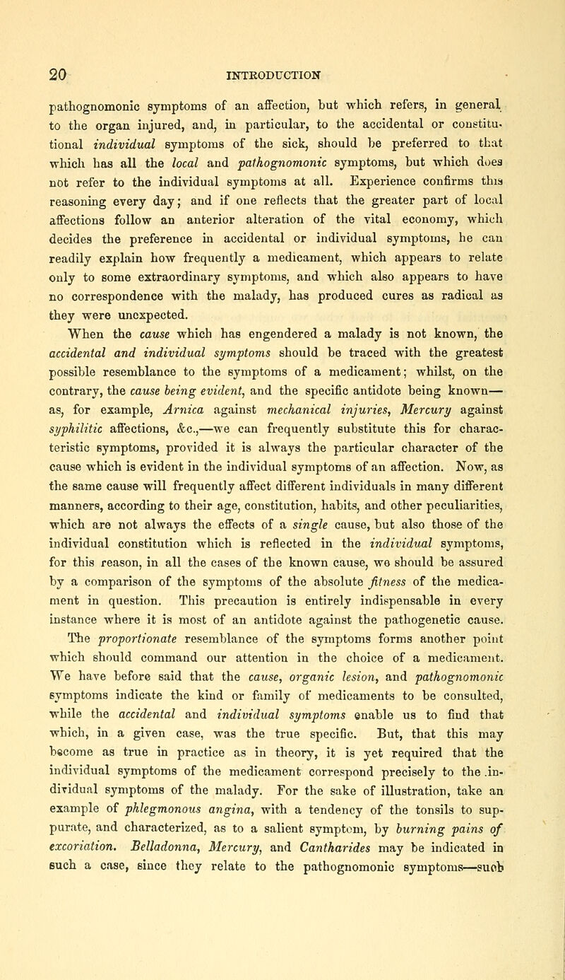 pathognomonic symptoms of an affection, but which refers, in general to the organ injured, and, in particular, to the accidental or conetitu- tional individual symptoms of the sick, should be preferred to that which has all the local and pathognomonic symptoms, but which does not refer to the individual symptoms at all. Experience confirms this reasoning every day; and if one reflects that the greater part of local affections follow an anterior alteration of the vital economy, whicli decides the preference in accidental or individual symptoms, he can readily explain how frequently a medicament, which appears to relate only to some extraordinary symptoms, and which also appears to have no correspondence with the malady, has produced cures as radical as they were unexpected. When the cause which has engendered a malady is not known, the accidental and individual symptoms should be traced with the greatest possible resemblance to the symptoms of a medicament; whilst, on the contrary, the cause being evident, and the specific antidote being known— as, for example, Arnica against mechanical injuries, Mercury against syphilitic affections, &c.,—we can frequently substitute this for charac- teristic symptoms, provided it is always the particular character of the cause which is evident in the individual symptoms of an affection. Now, as the same cause will frequently affect different individuals in many different manners, according to their age, constitution, habits, and other peculiarities, which are not always the effects of a single cause, but also those of the individual constitution which is reflected in the individual symptoms, for this reason, in all the cases of the known cause, we should be assured by a comparison of the symptoms of the absolute fitness of the medica- ment in question. This precaution is entirely indispensable in every instance where it is most of an antidote against the pathogenetic cause. The proportionate resemblance of the symptoms forms another point which should command our attention in the choice of a medicament. We have before said that the cause, organic lesion, and pathognomonic symptoms indicate the kind or family of medicaments to be consulted, while the accidental and individual symptoms enable us to find that which, in a given case, was the true specific. But, that this may become as true in practice as in theory, it is yet required that the individual symptoms of the medicament correspond precisely to the .in- dividual symptoms of the malady. For the sake of illustration, take an example of phlegmonous angina, with a tendency of the tonsils to sup- purate, and characterized, as to a salient symptom, by burning pains of excoriation. Belladonna, Mercury, and Cantharides may be indicated in such a case, since they relate to the pathognomonic symptoms—suob