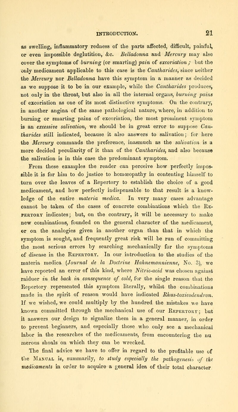 as swelling, inflammatory redness of the parts affected, difiBcult, painful, or even impossible deglutition, &c. Belladonna and Mercury may also cover the symptoms of burning (or smarting) pain of excoriation ; but the only medicament applicable to this case is the Cantharides, since neither the Mercury nor Belladonna have this symptom in a manner as decided as vye suppose it to be in our example, while the Cantharides produces, not only in the throat, but also in all the internal organs, burning pains of excoriation as one of its most distinctive symptoms. On the contrary, in another angina of the same pathological nature, where, in addition to burning or smarting pains of excoriation, the most prominent symptom is an excessive salivation, we should be in great error to suppose Can- tharides still indicated, because it also answers to salivation; for here the Mercury commands the preference, inasmuch as the salivation is a more decided peculiarity of it than of the Cantharides, and also because the salivation is in this case the predominant symptom. From these examples the reader can perceive how perfectly impoa- Bible it is for him to do justice to homoeopathy in contenting himself to turn over the leaves of a Repertory to establish the choice of a good medicament, and how perfectly indispensable to that result is a know- ledge of the entire materia medica. In very many cases advantage caimot be taken of the cases of concrete combinations which the Re- pertory indicates; but, on the contrary, it will be necessary to make new combinations, founded on the general character of the medicament, or on the analogies given in another organ than that in which the symptom is sought, and frequently great risk will be run of committing the most serious errors by searching mechanically for the symptoms of disease in the Repertory. In our introduction to the studies of the materia medica [Journal de la Doctrine Hahnemannienne, No. 3), we have reported an error of this kind, where Nitric-acid was chosen against raiduer in the back in consequence of cold, for the single reason that the Repertory represented this symptom literally, whilst the combinations made in the spirit of reason would have indicated Rhus-toxicodendron. If we wished, we could multiply by the hundred the mistakes we have known committed through the mechanical use of our Repertory ; but it answers our design to signalize them in a general manner, in order to prevent beginners, and especially those who only see a mechanical labor in the researches of the medicaments, from encountering the nu raerous shoals on which they can be wrecked. The final advice we have to offer in regard to the profitable use of the Manual is, summarily, to study especially the pathogenesis of the. medicaments in order to acquire a general idea of their total charactor.