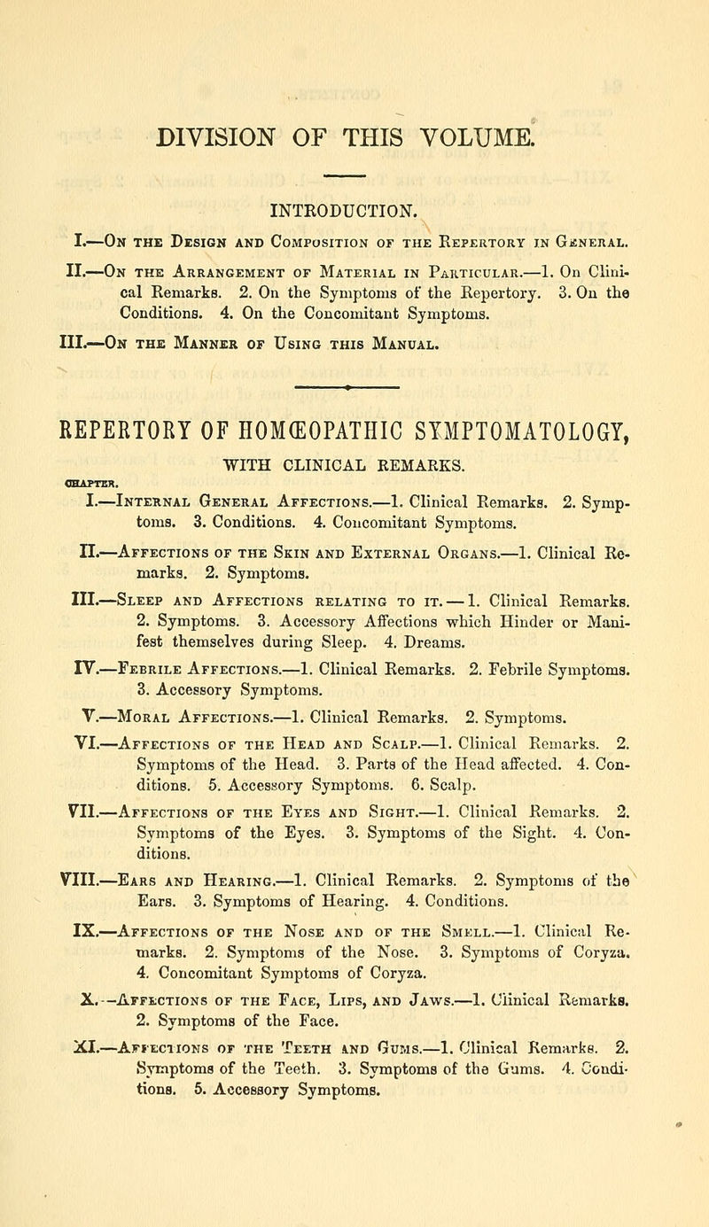 DIVISION OF THIS VOLUME. INTRODUCTION. I.—On the Design and Composition of the Repertory in Gjsnerai,. II.—On the Arrangement of Material in Particular.—1. On Ciini- cal Remarks. 2. On the Symptoms of the Repertory. 3. On the Conditions. 4. On the Concomitant Symptoms. III.—On the Manner of Using this Manual. REPERTORY OF HOMCEOPATHIC SYMPTOMATOLOGY, WITH CLINICAL REMARKS. ohaptsx. I.—Internal General Affections.—1. Clinical Remarks. 2. Symp- toms. 3. Conditions. 4. Concomitant Symptoms. II.—Affections of the Skin and External Organs.—1. Clinical Re- marks. 2. Symptoms. III.—Sleep and Affections relating to it. — 1. Clinical Remarks. 2. Symptoms. 3. Accessory Affections which Hinder or Mani- fest themselves during Sleep. 4. Dreams. rV.—Febrile Affections.—1. Clinical Remarks. 2. Febrile Symptoms. 3. Accessory Symptoms. V.—Moral Affections.—1. Clinical Remarks. 2. Symptoms. VI.—Affections of the Head and Scalp.—1. Clinical Remarks. 2. Symptoms of the Head. 3. Parts of the Head affected. 4. Con- ditions. 5. Accessory Symptoms. 6. Scalp. VII.—Affections of the Eyes and Sight.—1. Clinical Remarks. 2. Symptoms of the Eyes. 3. Symptoms of the Sight. 4. Con- ditions. VIII.—Ears and Hearing.—1. Clinical Remarks. 2. Symptoms of tbe^ Ears. 3. Symptoms of Hearing. 4. Conditions. IX.—Affections of the Nose and of the Smell.—1. Clinical Re- marks. 2. Symptoms of the Nose. 3. Symptoms of Coryza. 4. Concomitant Symptoms of Coryza. X.—Affections of the Face, Lips, and Jaws.—1. Clinical Remarks. 2. Symptoms of the Face. XI.—Affections of the Teeth and Gums.—1. Clinical Remarks. 2. Symptoms of the Teeth. 3. Symptoms of the Gums. 4. Condi-