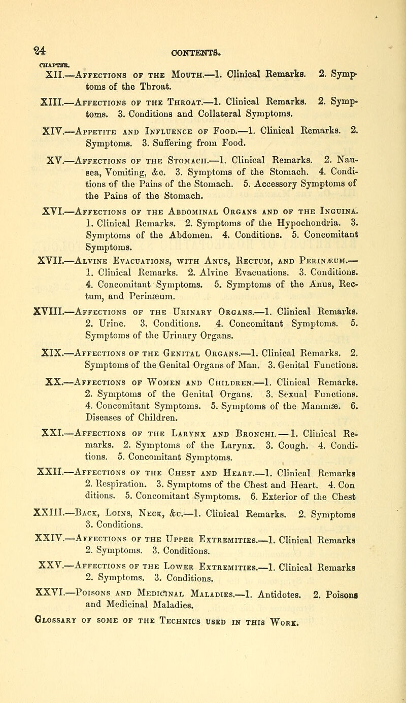 ^ CONTENTS. CBAPTSm. XII.—Affections of the Mouth.—1. Clinical Remarka. 2. Symp toms of the Throat. XIII.—Affections of the Throat.—1. Clinical Remarks. 2. Symp- toms. 3. Conditions and Collateral Symptoms. XIV.—Appetite and Influence of Food.—1. Clinical Remarks. 2. Symptoms. 3. Suffering from Food. XV.—Affections of the Stomach.—1. Clinical Remarks. 2. Nau- sea, Vomiting, &c. 3. Symptoms of the Stomach. 4. Condi- tions of the Pains of the Stomach. 6. Accessory Symptoms of the Pains of the Stomach. XVI.—Affections of the Abdominal Organs and of the Inguina. 1. Clinical Remarks. 2. Symptoms of the Hypochondria. 3. Symptoms of the Abdomen. 4. Conditions. 5. Concomitant Symptoms. XVII.—Alvine Evacuations, with Anus, Rectum, and Perin^eum.— 1. Clinical Remarks. 2. Alvine Evacuations. 3. Conditions. 4. Concomitant Symptoms. 5. Symptoms of the Anus, Rec- tum, and Perineum. XVIII.—Affections of the Urinary Organs.—1. Clinical Remarka. 2. Urine. 3. Conditions. 4. Concomitant Symptoms. 5. Symptoms of the Urinary Organs. XIX.—Affections of the Genital Organs.—1. Clinical Remarks. 2. Symptoms of the Genital Organs of Man. 3. Genital Functions. XX.—Affections of Women and Children.—1. Clinical Remarks. 2. Symptoms of the Genital Organs. 3. Sexual Functions. 4. Concomitant Symptoms. 5. Symptoms of the Mammae. 6. Diseases of Children. XXI.—Affections of the Larynx and Bronchi. — 1. Clinical Re- marks. 2. Symptoms of the Larynx. 3. Cough. 4. Condi- tions. 5. Concomitant Symptoms. XXII.—Affections of the Chest and Heart.—1. Clinical Remarks 2. Respiration. 3. Symptoms of the Chest and Heart. 4. Con ditions. 5. Concomitant Symptoms. 6. Exterior of the Chest XXIII.—Back, Loins, Neck, &c.—1. Clinical Remarks. 2. Symptoms 3. Conditions. XXIV.—Affections of the Upper Extremities.—1. Clinical Remarks 2. Symptoms. 3. Conditions. XXV.—Affections of the Lower Extremities.—1. Clinical Remarks 2. Symptoms. 3. Conditions. XXVI.—Poisons and MEDictNAL Maladies.—1. Antidotes. 2. Poisons and Medicinal Maladies. Glossary of some of the Technics used in this Work.