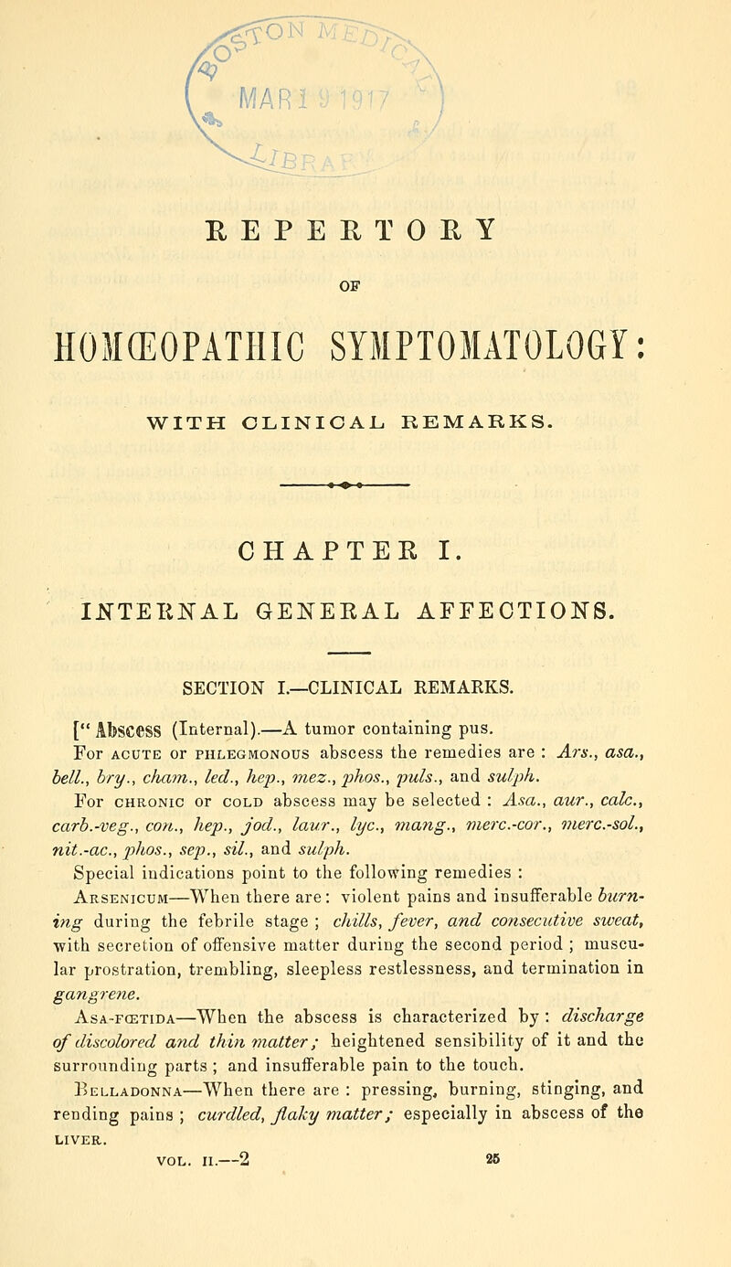 EEPERTOHY OF HOMCEOPATHIC SYMPTOMATOLOGY: WITH CLINICAL. REMARKS. CHAPTER I. IKTEKKAL GEIS^EKAL AFFECTIONS. SECTION L—CLINICAL REMARKS. [ Abscess (Internal).—A tumor containing pus. For ACUTE or phlegmonous abscess the remedies are : Ars., asa., bell., bry., cham., led., hep., mez., jihos., puis., and sulph. For CHRONIC or cold abscess may be selected : A.sa., aur., calc., carb.-veg., con., hep., jod., laur., lye, mang., merc.-cor., merc.-soL, nit.-ac, phos., sep., sil., and sulph. Special indications point to the following remedies : Arsenicum—When there are : violent pains and insufferable burn- ing during the febrile stage ; chills, fever, and consecutive sweat, with secretion of offensive matter during the second period ; muscu- lar prostration, trembling, sleepless restlessness, and termination in gangrene. AsA-FCETiDA—When the abscess is characterized by : discharge of discolored and thin matter; heightened sensibility of it and the surrounding parts ; and insufferable pain to the touch. Belladonna—When there are : pressing, burning, stinging, and rending pains ; curdled, flaky matter; especially in abscess of the LIVER. VOL. II.—2 26