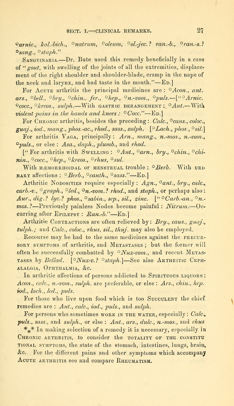 ^arnic, kaL-bich., °natrum, °oleum, °ol.-jec.l ran.-b., °rati.-s.? °sang., °staph. Sanguinaria.—Dr, Bute used this remedy beneficially in a case of  gout, with swelling of the joints of all the extremities, displace- ment of the right shoulder and shoulder-blade, cramp in the nape of the neck and larynx, and bad taste in the mouth.—Ed.] For Acute arthritis the principal medicines are : °Acon., ant. ars., °beU., °bry., °chin., fer., ^hep., °n.-vom., ^puls.-—\;''°Arnic. ^cocc, °kreos., sulph.—With gastric derangement ; °A7it.—With violent pains in the hands and knees : ^Cocc.''—Ed.] For Chronic arthritis, besides the preceding : Calc, °caus., coloc, guaj., iod., 7nang., phos.-ac, rhod., sass., sulph. \^Lach., phos-, °sil.\ For arthritis Vaga, principally : Am., mang., n.-mos., n.-vom., °puls., or else : Asa., daph., plumb., and rhod. [ For arthritis with Swelling : ^Ayit., °arn., bry., °chi7i., °chi' nin., '^cocc, °hep., °kreos., ^rhus, °sid. With HjEmorrhoidal or menstrual trouble : °Berb. With uri- nary affections : °Berb., °canth., °sass.—Ed.] Arthritic Nodosities require especially : Agn., °ant., bry., calc.,, carb.-v., '^graph., '^led.., ^n.-vom.? rhod., and staph., or perhaps also: Aur., dig.? lye? phos., °sabin., Sep., sil., zinc. [ '^Carb.-an., °n.- mas. ?—Previously painless Nodes become painful : Nitrum.—Oc« curring after Epilepsy : Ran.-b.—Ed.] Arthj-jti<; Contractions are often relieved by: Bry., cans., guaj., Sulph.; and Calc, coloc, rhus, sil., thuj. may also be employed. Recourse may be had to the same medicines against the precur- sory symptoms of arthritis, and Metastases ; but the former will often be successfully combatted by °Nux-vom., and recent Metas- tases by Bellad. [°N^lX-v.? °siaph.\—See also Arthritic Ceph- alalgia, Ophthalmia, &c. In arthritic affections of persons addicted to Spirituous liquors ; Aeon., calc, n.-vom., sulph. are preferable, or else : Ars., chin., hep. iod., lach., led., puis. For those who live upon food which is too Succulent the chief remedies are : Ant., calc, iod., p%ds., and sulph. For persons who sometimes work in the water, especially : Calc, puis., sass., and sulph., or else : Ant., ars., dulc, n.-mos., and rhus *^* In making selection of a remedy it is necessary, especially in Chronic arthritis, to consider the totality of the constitu TioNAL SYMPTOMS, the State of the stomach, intestines, lungs, brain, &c. For the different pains and other symptoms which accompany Acute arthritis see and compare Rheumatism.