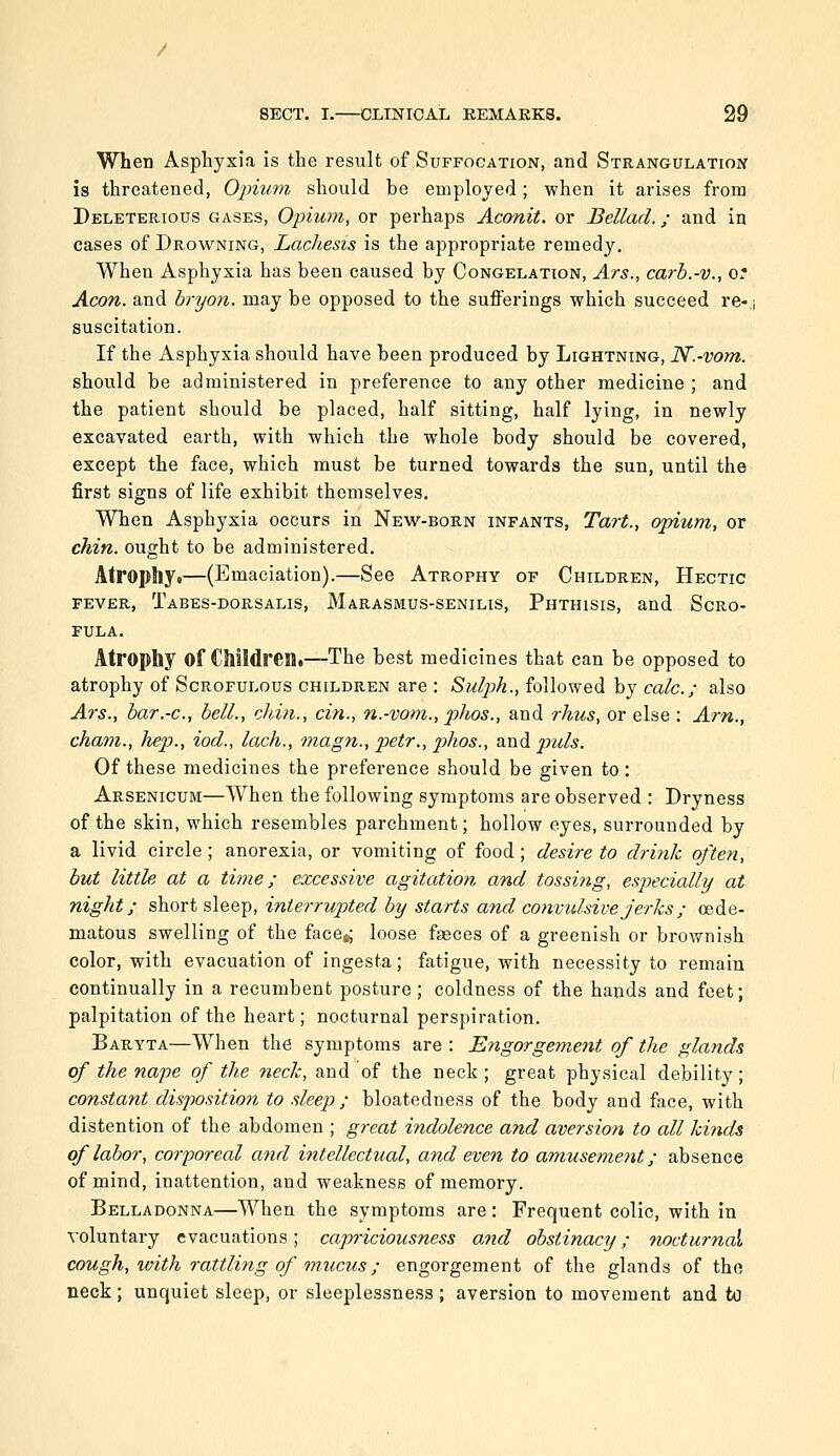 When Asphyxia is the result of Suffocation, and Strangulatioi^ is threatened, Opium should be employed; when it arises from Deleterious gases, Opium, or perhaps Aconit. or Bellad.; and in cases of Drowning, Lachesis is the appropriate remedy. When Asphyxia has been caused by Congelation, Ars., carb.-v., OT Aeon, and hryon. may be opposed to the sufferings which succeed re-,i suscitation. If the Asphyxia should have been produced by Lightning, N.-vom. should be administered in preference to any other medicine ; and the patient should be placed, half sitting, half lying, in newly excavated earth, with which the whole body should be covered, except the face, which must be turned towards the sun, until the first signs of life exhibit themselves. When Asphyxia occurs in New-born infants, Tart., opium, or chin, ought to be administered. Atrophy.—(Emaciation).—See Atrophy of Children, Hectic FEVER, Tabes-dorsalis, Marasmus-senilis, Phthisis, and Scro- fula. Atrophy of CJlildren.—The best medicines that can be opposed to atrophy of Scrofulous children are : Sulph., followed by calc; also Ars., bar.-c, bell., chin., cin., n.-vom., phos., and rhus, or else : Am., cham., hep., iod., lach., magn., petr., phos., and p^uls. Of these medicines the preference should be given to: Arsenicum—When the following symptoms are observed : Dryness of the skin, which resembles parchment; hollow eyes, surrounded by a livid circle; anorexia, or vomiting of food; desire to drink often, but little at a time; excessive agitation and tossing, especially at night; short sleep, interrupted by starts and convulsive jerks ; oede- matous swelling of the face^ loose faeces of a greenish or brownish color, with evacuation of ingesta; fatigue, with necessity to remain continually in a recumbent posture; coldness of the hands and feet; palpitation of the heart; nocturnal perspiration. Baryta—When the symptoms are : Engorgement of the glands of the nape of the neck, and of the neck ; great physical debility; constant disposition to sleep ; bloatedness of the body and face, with distention of the abdomen ; great indolence and aversioft to all kinds of labor, corporeal and intellectual, and even to amuseme7it; absence of mind, inattention, and weakness of memory. Belladonna—When the symptoms are: Frequent colic, with in voluntary evacuations; capriciousness and obstinacy; nocturnai cough, with rattling of mucus; engorgement of the glands of the neck; unquiet sleep, or sleeplessness; aversion to movement and to