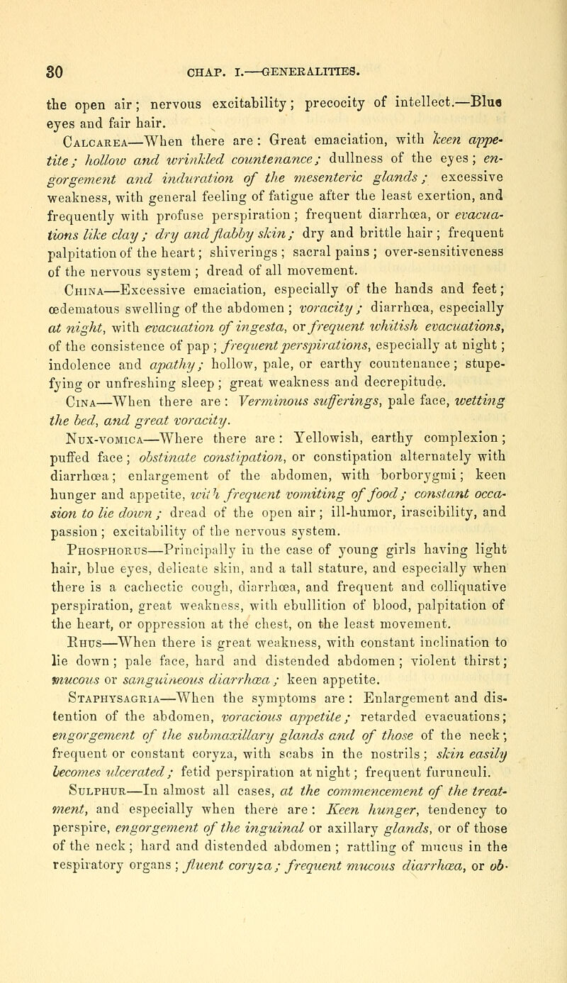 the open air; nervous excitability; precocity of intellect.—Blue eyes and fair hair. Calcarea—When there are : Great emaciation, with lieen appe- tite; holhw and wrinkled countenance; dullness of the eyes; en- gorgement and induration of the mesenteric glands; excessive weakness, with general feeling of fatigue after the least exertion, and frequently with profuse perspiration; frequent diarrhoea, or evacua- tions like clay ; dry and flabby skin; dry and brittle hair ; frequent palpitation of the heart; shiverings ; sacral pains ; over-sensitiveness of the nervous system ; dread of all movement. CmNA—Excessive emaciation, especially of the hands and feet; oedematous swelling of the abdomen; voracity ; diarrhoea, especially at night, with evacuation of ingesta, qx frequent ivhitish evacuatimis, of the consistence of pap ; frequent perspirations, especially at night; indolence and apathy; hollow, pale, or earthy countenance; stupe- fying or unfreshing sleep; great weakness and decrepitude. CiNA—When there are : Verminous sufferings, pale face, wetting the bed, and great voracity. Nux-voMicA—Where there are : Yellowish, earthy complexion; puffed face; obstinate constipation, or constipation alternately with diarrhoea; enlargement of the abdomen, with borborygmi; keen hunger and appetite, with frequent vomithig of food; constant occa- sion to lie down ; dread of the open air ; ill-humor, irascibility, and passion; excitability of the nervous system. Phosphorus—Principally in the case of young girls having light hair, blue eyes, delicate skin, and a tall stature, and especially when there is a cachectic cough, diarrhoea, and frequent and colliquative perspiration, great weakness, with ebullition of blood, palpitation of the heart, or oppression at the chest, on the least movement. Rhus—When there is great weakness, with constant inclination to lie down; pale face, hard and distended abdomen; violent thirst; mucous or sanguineous diarrhoea ; keen appetite. Staphysagria—When the symptoms are : Enlargement and dis- tention of the abdomen, voracious appetite; retarded evacuations; engorgement of the submaxillary glands and of those of the neck; frequent or constant coryza, with scabs in the nostrils; ski^t easily becomes ulcerated; fetid perspiration at night; frequent furunculi. Sulphur—In almost all cases, at the commencement of the treat' ment, and especially when ther6 are: Keen hunger, tendency to perspire, engorgement of the inguinal or axillary glands, or of those of the neck; hard and distended abdomen ; rattling of mucus in the respiratory organs ; fluent coryza; frequent mucous diarrhcEa, or oh-