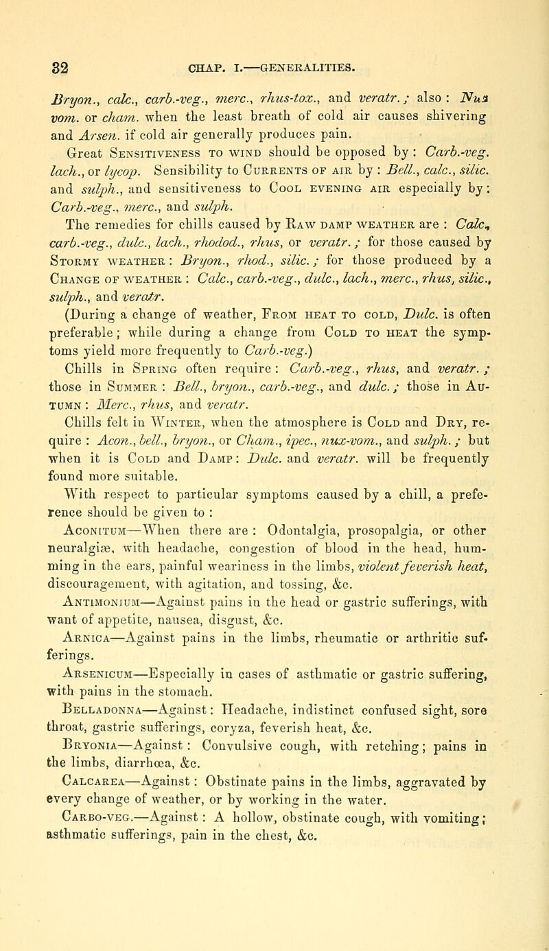 Bryon., calc., carb.-veg., mere, rhus-toz., and veratr.; also: Nun vom. or cham. when the least breath of cold air causes shivering and Arsen. if cold air generally produces pain. Great Sensitiveness to wind should be opposed by : Carb.-veg. lack., or lycop. Sensibility to Currents of air by : Bell., calc, silic. and sulph., and sensitiveness to Cool evening air especially by: Carb.-veg., mere, and sulph. The remedies for chills caused by Raw damp weather are : Calc^ carb.-veg., dulc, lack., rJwdod., rhus, or veratr.; for those caused by Stormy weather : Bryon., rJwd., silic.; for those produced by a Change of weather : Calc, carb.-veg., dulc, lach., mere, rhus, silic., sulph., and veratr. (During a change of weather, From heat to cold, Bide, is often preferable; while during a change from Cold to heat the symp- toms yield more frequently to Carb.-veg.) Chills in Spring often require : Carb.-veg., rhus, and veratr. ; those in Summer : Bell., bryon., carb.-veg., and dulc.; those in Au- tumn : Merc, rhus, and veratr. Chills felt in Winter, when the atmosphere is Cold and Dry, re- quire : Aeon., bell., bryon., or Cham., ipec, nux-vom., and sulph. ; but when it is Cold and Damp : Dulc. and veratr. will be frequently found more suitable. With respect to particular symptoms caused by a chill, a prefe- rence should be given to : Aconitum—When there are : Odontalgia, prosopalgia, or other lieuralgia3, with headache, congestion of blood in the head, hum- ming in the ears, painful weariness in the limbs, violent feverish heat, discouragement, with agitation, and tossing, &c. Antimonium—x\gainst pains in the head or gastric sufferings, with want of appetite, nausea, disgust, &c. Arnica—Against pains in the limbs, rheumatic or arthritic suf- ferings. Arsenicum—Especially in cases of asthmatic or gastric suffering, with pains in the stomach. Belladonna—Against: Headache, indistinct confused sight, sore throat, gastric sufferings, coryza, feverish heat, &c. Bryonia—Against : Convulsive cough, with retching; pains in the limbs, diarrhoea, &e. Calcarea—Against: Obstinate pains in the limbs, aggravated by every change of weather, or by working in the water, Carbo-veg.—Against: A hollow, obstinate cough, with vomiting ; asthmatic sufferings, pain in the chest, &c.