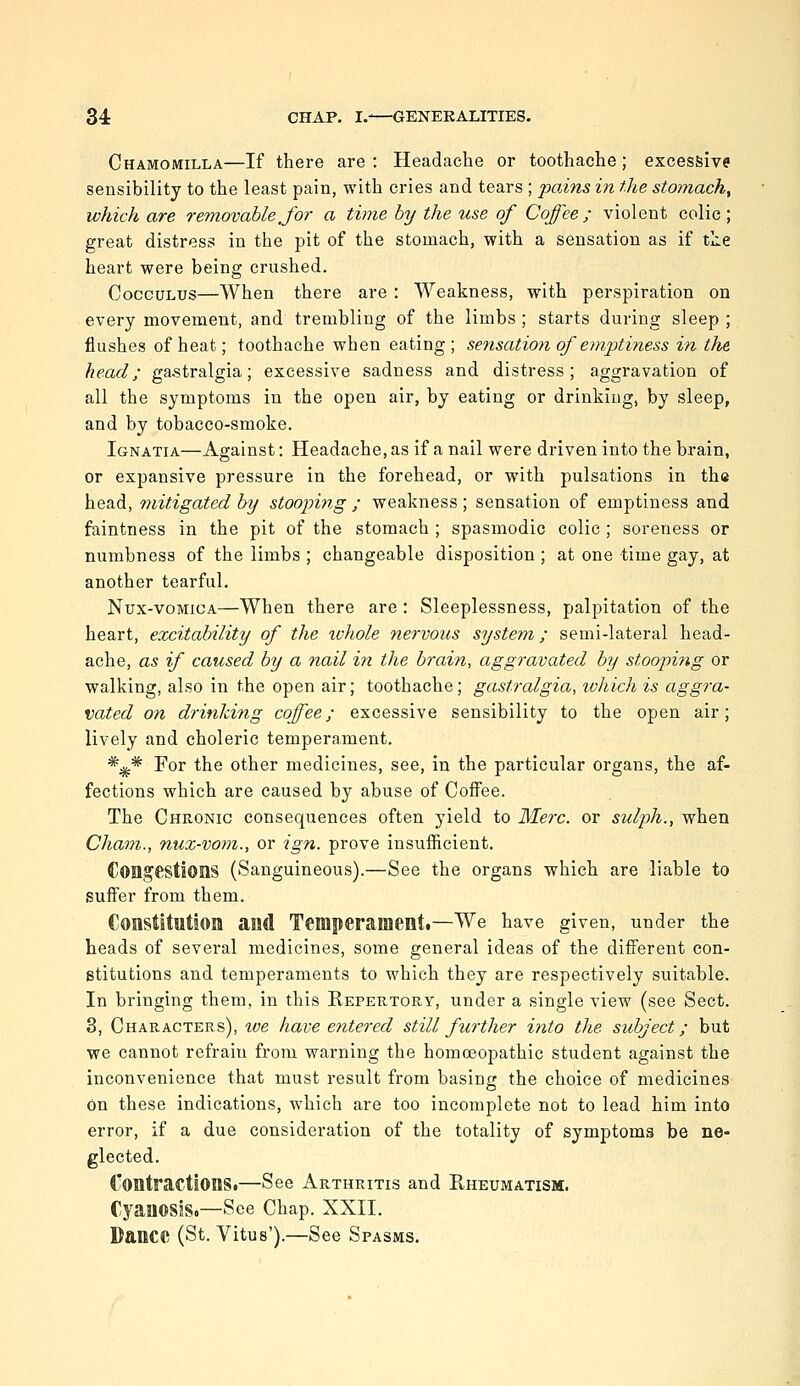 Chamomilla—If there are: Headache or toothache; excessive sensibility to the least pain, with cries and tears ; pains in the stomachy which are removable Jor a time by the use of Coffee ; violent colic ; great distress in the pit of the stomach, with a sensation as if tlie heart were being crushed. CoccuLUS—When there are : Weakness, with perspiration on every movement, and trembling of the limbs ; starts during sleep ; flushes of heat; toothache when eating; sensation of emptiness in the, head; ga,stralgia; excessive sadness and distress; aggravation of all the symptoms in the open air, by eating or drinking, by sleep, and by tobacco-smoke. Ignatia—Against: Headache, as if a nail were driven into the brain, or expansive pressure in the forehead, or with pulsations in th« head, mitigated by stooping ; weakness; sensation of emptiness and faintness in the pit of the stomach ; spasmodic colic ; soreness or numbness of the limbs ; changeable disposition ; at one time gay, at another tearful, Nux-voMiCA—When there are : Sleeplessness, palpitation of the heart, excitability of the ivhole nervous system; semi-lateral head- ache, as if caused by a nail in the brain, aggravated by stooping or walking, also in the open air; toothache; gastralgia, ivhichis aggra- vated on drinking coffee; excessive sensibility to the open air; lively and choleric temperament. *^* For the other medicines, see, in the particular organs, the af- fections which are caused by abuse of Coffee. The Chronic consequences often yield to Merc, or sulph., when Cham., nuz-vom., or ign. prove insufficient. Congestions (Sanguineous).—See the organs which are liable to suffer from them. Constitution and Temperament.—We have given, under the heads of several medicines, some general ideas of the different con- stitutions and temperaments to which they are respectively suitable. In bringing them, in this Repertory, under a single view (see Sect. 3, Characters), tve have entered still further into the subject; but we cannot refrain from warning the homoeopathic student against the inconvenience that must result from basing the choice of medicines on these indications, which are too incomplete not to lead him into error, if a due consideration of the totality of symptoms be ne- glected. Contractions.—See Arthritis and Rheumatism. Cyanosis.—See Chap. XXII. Dance (St. Vitus').—See Spasms.