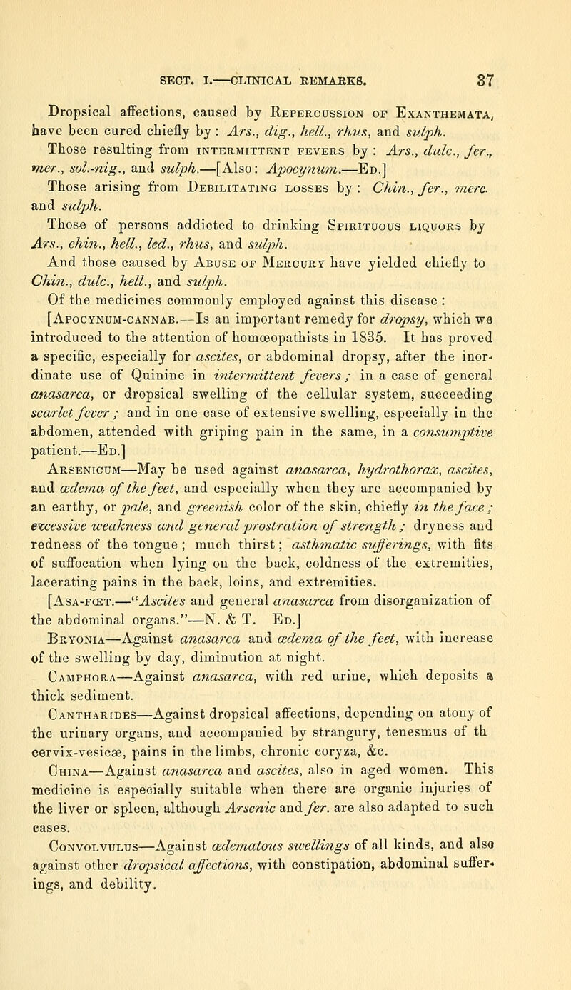 Dropsical affections, caused by Repercussion of Exanthemata, have been cured cbiefly by: Ars., dig., hell., rhus, and sidjjh. Those resulting from intermittent fevers by : Ars., dulc, fer., mer., sol.-nig., and sulph.—[Also: Apocynum.—Ed.] Those arising from Debilitating losses by : Chin., fer., mere and stdph. Those of persons addicted to drinking Spirituous liquors by Ars., chin., hell., led., rhus, and sulph. And those caused by Abuse of Mercury have yielded chiefly to Chin., dulc, hell., and sulph. Of the medicines commonly employed against this disease : [Apocynum-cannab.—Is an important remedy for dropsy, which W6 introduced to the attention of homoeopathists in 1835. It has proved a specific, especially for ascites, or abdominal dropsy, after the inor- dinate use of Quinine in intermittent fevers; in a case of general anasarca, or dropsical swelling of the cellular system, succeeding scarlet fever ; and in one case of extensive swelling, especially in the abdomen, attended with griping pain in the same, in a consumptive patient.—Ed.] Arsenicum—May be used against anasarca, hydrothorax, ascites, and oedema of the feet, and especially when they are accompanied by an earthy, or pale, and greenish color of the skin, chiefly iti the face; excessive weakness and general prostration of strength ; dryness and redness of the tongue ; much thirst; asthmatic sufferings, with fits of suffocation when lying on the back, coldness of the extremities, lacerating pains in the back, loins, and extremities. [Asa-fcet.—Ascites and general anasarca from disorganization of the abdominal organs.—N. & T. Ed.] Bryonia—Against anasarca and adema of the feet, with increase of the swelling by day, diminution at night. Camphora—Against anasarca, with red urine, which deposits % thick sediment. Cantharides—Against dropsical affections, depending on atony of the urinary organs, and accompanied by strangury, tenesmus of th cervix-vesicae, pains in the limbs, chronic coryza, &c. China—Against anasarca and ascites, also in aged women. This medicine is especially suitable when there are organic injuries of the liver or spleen, although Arsenic and fer. are also adapted to such cases. Convolvulus—Against cedematous swellings of all kinds, and also against other dropsical affections, with constipation, abdominal suffer- ings, and debility.