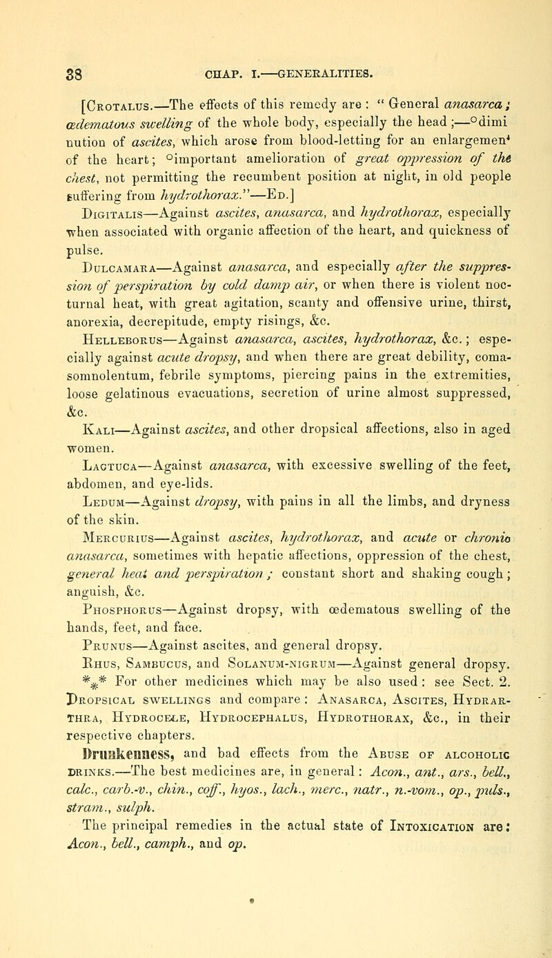 [Crotai.us.—The effects of this remedy are :  General anasarca i (Bclematous swelling of the whole body, especially the head ;—°dimi nution of ascites, which arose from blood-letting for an enlargement of the heart; ^important amelioration of great oppression of tht chest, not permitting the recumbent position at night, in old people suffering from hydrothorax.—Ed.] Digitalis—Against ascites, anasarca, and hydrothorax, especiallj'' when associated with organic affection of the heart, and quickness of pulse. Dulcamara—Against a7iasarca, and especially after the suppres- sion of perspiration by cold damp air, or when there is violent noc- turnal heat, with great agitation, scanty and offensive urine, thirst, anorexia, decrepitude, empty risings, &c. Helleborus—Against anasarca, ascites, hydrothorax, &c.; espe- cially against acute dropsy, and when there are great debility, coma- somnolentum, febrile symptoms, piercing pains in the extremities, loose gelatinous evacuations, secretion of urine almost suppressed, &c. Kali—Against ascites, and other dropsical affections, also in aged women. Laotuca—Against anasarca, with excessive swelling of the feet, abdomen, and eye-lids. Ledum—Against dropsy, with pains in all the limbs, and dryness of the skin. Mercurius—Against ascites, hydrotliorax, and acute or chronio anasarca, sometimes with hepatic affections, oppression of the chest, general heai and perspiration ; constant short and shaking cough; anguish, &c. Phosphorus—Against dropsy, with oedematous swelling of the hands, feet, and face. Prunus—Against ascites, and general dropsy. Rhus, Sambucus, and Solanum-nigrum—Against general dropsy. *^* For other medicines which may be also used : see Sect. 2. pROPSiCAL SWELLINGS and compare : Anasarca, Ascites, Hydrar- THRA, Hydrocele, Hydrocephalus, Hydrothorax, &c., in their respective chapters. DrUHkeimesS, and bad effects from the Abuse of alcoholic DRINKS.—The best medicines are, in general: Aeon., ant., ars., bell., calc, carb.-v., chin., coff., hyos., lach., mere, natr., n.-vom., op., pids., strain., sulph. The principal remedies in the actual state of Intoxication are; Aeon.., bell., camph., and op.