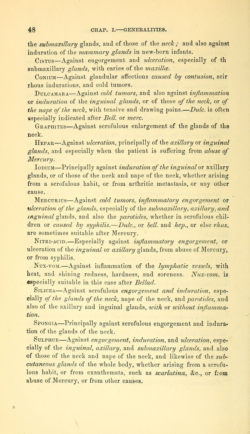 the submaxillary glands, and of those of the neck ; and also against induration of the mammary glands in new-born infants. CiSTUS—Against engorgement and ulceration, especially of th submaxillary glands, with caries of the maxillce. CoNiUM—Against glandular affections caused by contusion, scir rhous indurations, and cold tumors. Dulcamara—Against cold tumors, and also against iyijiammation or induration of the inguinal glands, or of those of the neck, or of the nape of the neck, with tensive and drawing pains.—Dulc. is often especially indicated after Bell, or mere. Graphites—Against scrofulous enlargement of the glands of the neck. Hepar—Against ulceration, principally of the axillary or inguinal glands, and especially when the patient is suffering from abuse of Mercury. loDiuM—Principally against induration of the inguinal ov axillary glands, or of those of the neck and nape of the neck, whether arising from a scrofulous habit, or from arthritic metastasis, or any other cause. Mercitrius—Against cold tumors, inflammatory engorgement or ulceration of the glands, especially of the submaxilla.ry, axillary, and inguinal glands, and also the parotides, whether in scrofulous chil- dren or caused by syphilis.—Dulc, or bell, and hep., or else rhus, are sometimes suitable after Mercury. NiTRi-ACiD.—Especially against inflaminatory engorgement, or ulceration of the inguinal or axillary glands, from abuse of Mercury, or from syphilis. Nux-voM.—Against inflammation of the lymphatic vessels, with heat, and shining redness, hardness, and soreness. Nux-vom. is especially suitable in this case after Bellad. SiLicEA—Against scrofulous engorgement and induration, espe- cially of the glands of the neck, nape of the neck, and parotides, and also of the axillary and inguinal glands, ivith or without inflamma- tion. Spongia—Principally against scrofulous engorgement and indura- tion of the glands of the neck. Sulphur—Against engorgement, induration, and tdceration, espe- cially of the inguinal, axillary, and submaxillary glands, and also of those of the neck and nape of the neck, and likewise of the sub- cutaneous glands of the whole body, whether arising from a scrofu- lous habit, or from exanthemata, such as scarlatina, &c., or from abuse of Mercury, or from other causes.