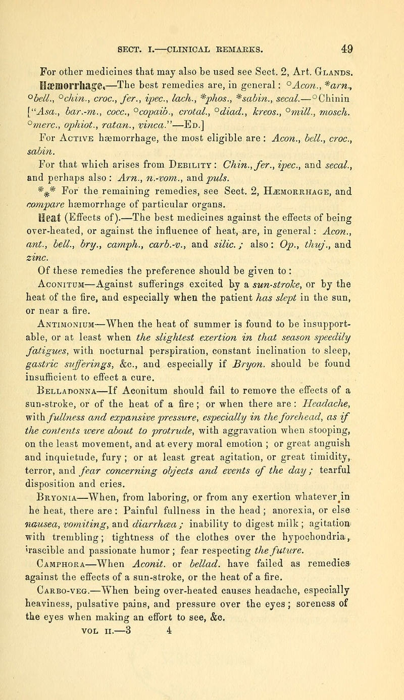 For other medicines that may also he used see Sect. 2, Art. Glands. tlieillOlThag^t—The best remedies are, in general: °Aco?t., ^arn., °bell., °chin., croc, fer., ipec, lack., *phos., *sahin., secal.—°Chinin [Asa., har.-m., cocc, ^copaib., crotal., °diad., kreos., °mill., mosch. ^merc, ophiot., ratan., vinca.—Ed.] For Active haemorrhage, the most eligible are : Aeon., bell., croc, sabin. For that which arises from Debility: Chin., fer., ipec, and secal., and perhaps also : Am., n.-vom., and puis. *i^ For the remaining remedies, see Sect. 2, Hemorrhage, and compare hsemorrhage of particular organs. Ilcat (Effects of).—The best medicines against the effects of being over-heated, or against the influence of heat, are, in general: Aeon., ant., bell., bry., camph., carb.-v., and silic ; also: Op., thuj., and zinc. Of these remedies the preference should be given to : AcoNiTUM—Against sufferings excited b-y a sun-stroke, or by the heat of the fire, and especially when the patient has slept in the sun, or near a fire. Antimonium—When the heat of summer is found to be insupport- able, or at least when the slightest exertion in that season speedily fatigues, with nocturnal perspiration, constant inclination to sleep, gastric sufferings, &c., and especially if Bryon. should be found insufficient to effect a cure. Eelladonna—If Aconitum should fail to remore the effects of a sun-stroke, or of the heat of a fire ; or when there are : Headache, \iith. fullness and expansive pressure, especially in the forehead, as if the contents were about to protrude, with aggravation when stooping, on the least movement, and at every moral emotion ; or great anguish and inquietude, fury ; or at least great agitation, or great timidity, terror, and fear concerning objects and events of the day ; tearful disposition and cries. Bryonia—When, from laboring, or from any exertion whatever^in he heat, there are : Painful fullness in the head; anorexia, or else nausea, vomiting, and diarrhcea; inability to digest milk; agitation with trembling; tightness of the clothes over the hypochondria, irascible and passionate humor ; fear respecting the future. Camphora—When Aconit. or bellad. have failed as remedies against the effects of a sun-stroke, or the heat of a fire. Carbo-veg.—When being over-heated causes headache, especially heaviness, pulsative pains, and pressure over the eyes; soreness of the eyes when making an effort to see, &e. VOL n.—3 4